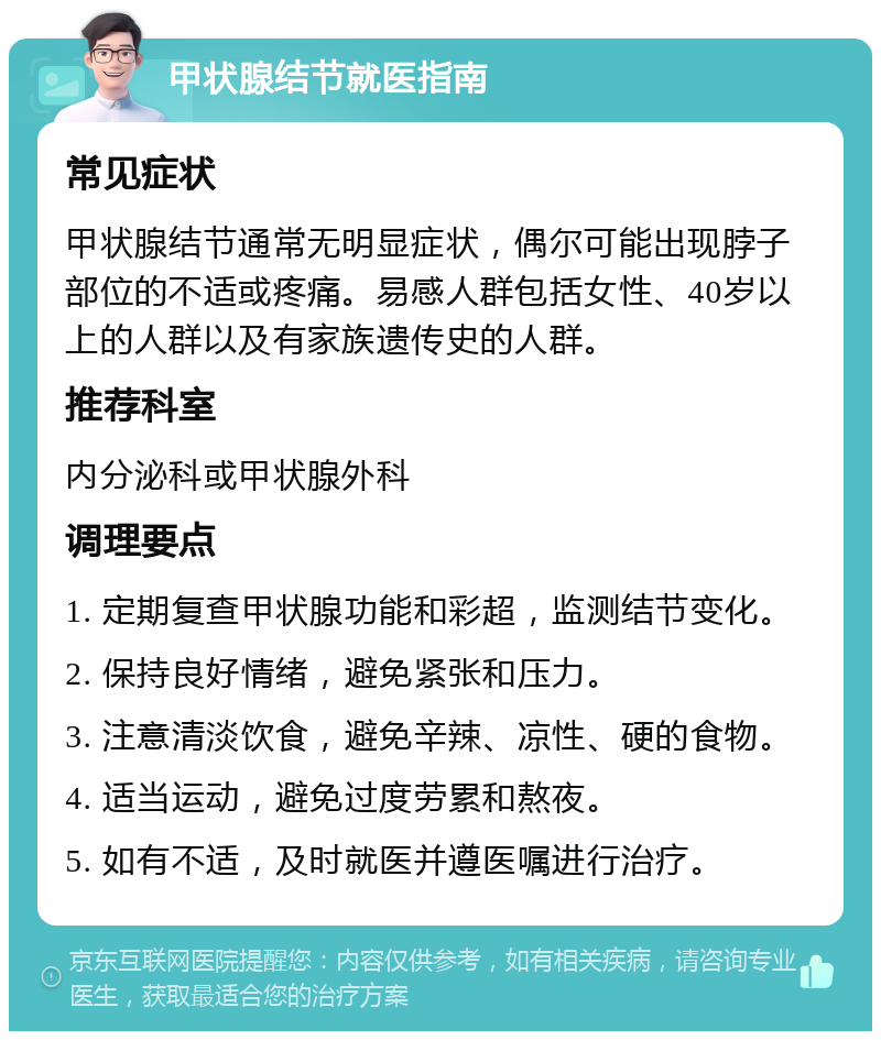 甲状腺结节就医指南 常见症状 甲状腺结节通常无明显症状，偶尔可能出现脖子部位的不适或疼痛。易感人群包括女性、40岁以上的人群以及有家族遗传史的人群。 推荐科室 内分泌科或甲状腺外科 调理要点 1. 定期复查甲状腺功能和彩超，监测结节变化。 2. 保持良好情绪，避免紧张和压力。 3. 注意清淡饮食，避免辛辣、凉性、硬的食物。 4. 适当运动，避免过度劳累和熬夜。 5. 如有不适，及时就医并遵医嘱进行治疗。