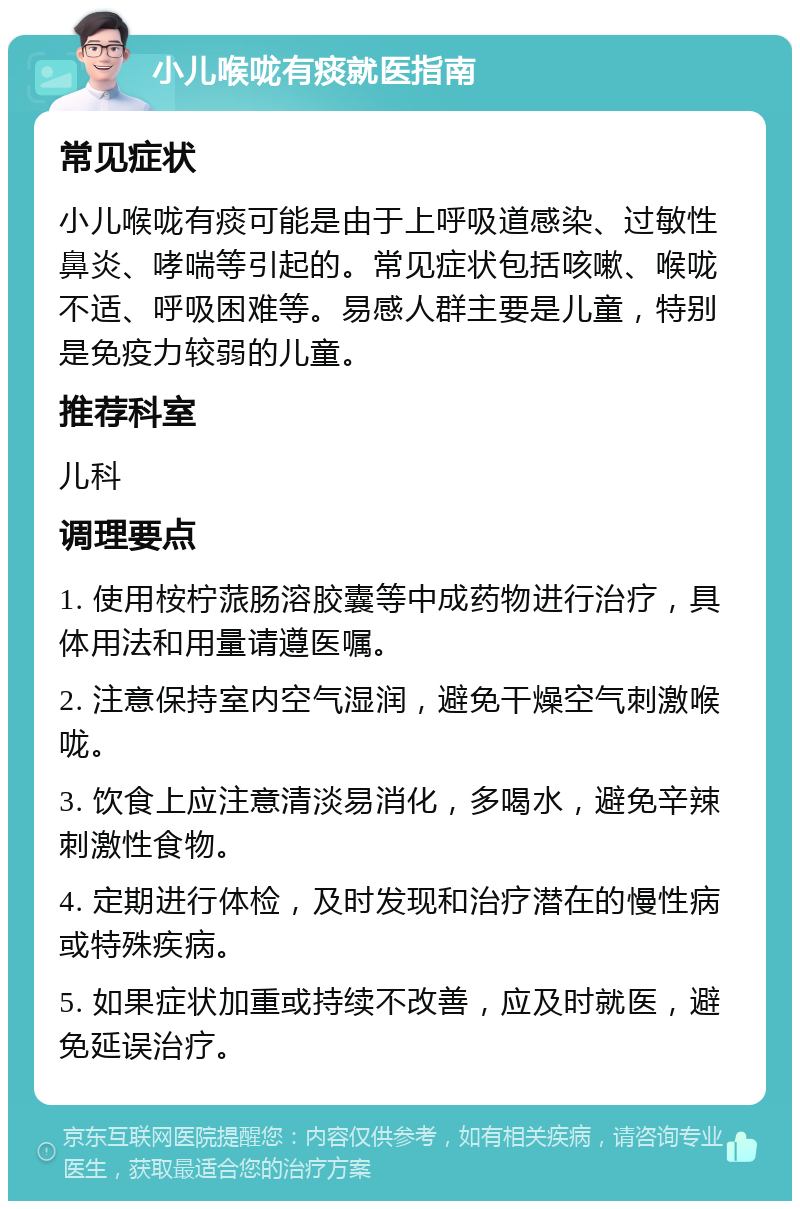 小儿喉咙有痰就医指南 常见症状 小儿喉咙有痰可能是由于上呼吸道感染、过敏性鼻炎、哮喘等引起的。常见症状包括咳嗽、喉咙不适、呼吸困难等。易感人群主要是儿童，特别是免疫力较弱的儿童。 推荐科室 儿科 调理要点 1. 使用桉柠蒎肠溶胶囊等中成药物进行治疗，具体用法和用量请遵医嘱。 2. 注意保持室内空气湿润，避免干燥空气刺激喉咙。 3. 饮食上应注意清淡易消化，多喝水，避免辛辣刺激性食物。 4. 定期进行体检，及时发现和治疗潜在的慢性病或特殊疾病。 5. 如果症状加重或持续不改善，应及时就医，避免延误治疗。