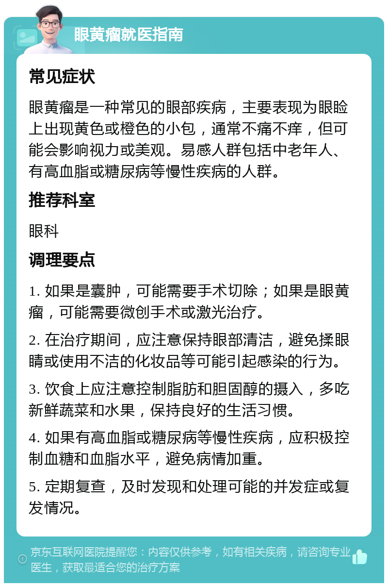 眼黄瘤就医指南 常见症状 眼黄瘤是一种常见的眼部疾病，主要表现为眼睑上出现黄色或橙色的小包，通常不痛不痒，但可能会影响视力或美观。易感人群包括中老年人、有高血脂或糖尿病等慢性疾病的人群。 推荐科室 眼科 调理要点 1. 如果是囊肿，可能需要手术切除；如果是眼黄瘤，可能需要微创手术或激光治疗。 2. 在治疗期间，应注意保持眼部清洁，避免揉眼睛或使用不洁的化妆品等可能引起感染的行为。 3. 饮食上应注意控制脂肪和胆固醇的摄入，多吃新鲜蔬菜和水果，保持良好的生活习惯。 4. 如果有高血脂或糖尿病等慢性疾病，应积极控制血糖和血脂水平，避免病情加重。 5. 定期复查，及时发现和处理可能的并发症或复发情况。