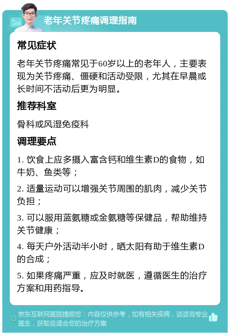 老年关节疼痛调理指南 常见症状 老年关节疼痛常见于60岁以上的老年人，主要表现为关节疼痛、僵硬和活动受限，尤其在早晨或长时间不活动后更为明显。 推荐科室 骨科或风湿免疫科 调理要点 1. 饮食上应多摄入富含钙和维生素D的食物，如牛奶、鱼类等； 2. 适量运动可以增强关节周围的肌肉，减少关节负担； 3. 可以服用蓝氨糖或金氨糖等保健品，帮助维持关节健康； 4. 每天户外活动半小时，晒太阳有助于维生素D的合成； 5. 如果疼痛严重，应及时就医，遵循医生的治疗方案和用药指导。