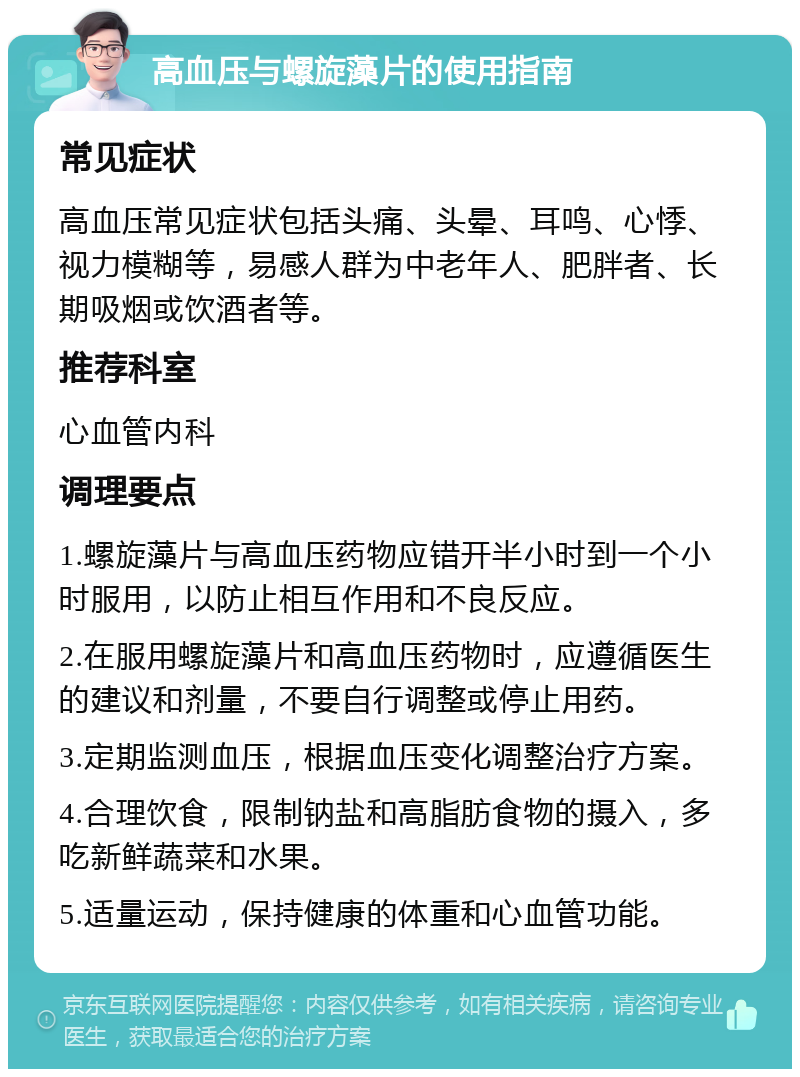 高血压与螺旋藻片的使用指南 常见症状 高血压常见症状包括头痛、头晕、耳鸣、心悸、视力模糊等，易感人群为中老年人、肥胖者、长期吸烟或饮酒者等。 推荐科室 心血管内科 调理要点 1.螺旋藻片与高血压药物应错开半小时到一个小时服用，以防止相互作用和不良反应。 2.在服用螺旋藻片和高血压药物时，应遵循医生的建议和剂量，不要自行调整或停止用药。 3.定期监测血压，根据血压变化调整治疗方案。 4.合理饮食，限制钠盐和高脂肪食物的摄入，多吃新鲜蔬菜和水果。 5.适量运动，保持健康的体重和心血管功能。