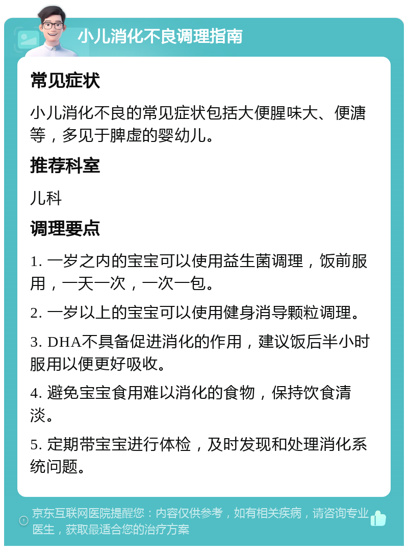 小儿消化不良调理指南 常见症状 小儿消化不良的常见症状包括大便腥味大、便溏等，多见于脾虚的婴幼儿。 推荐科室 儿科 调理要点 1. 一岁之内的宝宝可以使用益生菌调理，饭前服用，一天一次，一次一包。 2. 一岁以上的宝宝可以使用健身消导颗粒调理。 3. DHA不具备促进消化的作用，建议饭后半小时服用以便更好吸收。 4. 避免宝宝食用难以消化的食物，保持饮食清淡。 5. 定期带宝宝进行体检，及时发现和处理消化系统问题。