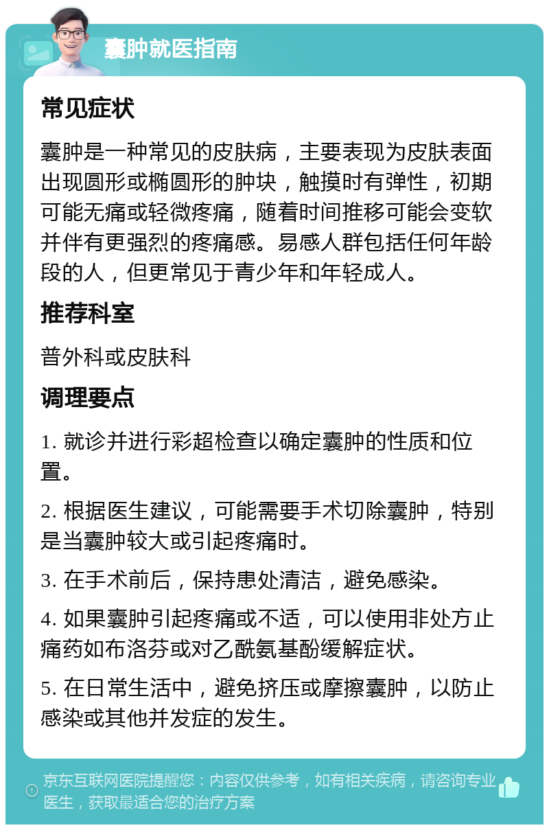 囊肿就医指南 常见症状 囊肿是一种常见的皮肤病，主要表现为皮肤表面出现圆形或椭圆形的肿块，触摸时有弹性，初期可能无痛或轻微疼痛，随着时间推移可能会变软并伴有更强烈的疼痛感。易感人群包括任何年龄段的人，但更常见于青少年和年轻成人。 推荐科室 普外科或皮肤科 调理要点 1. 就诊并进行彩超检查以确定囊肿的性质和位置。 2. 根据医生建议，可能需要手术切除囊肿，特别是当囊肿较大或引起疼痛时。 3. 在手术前后，保持患处清洁，避免感染。 4. 如果囊肿引起疼痛或不适，可以使用非处方止痛药如布洛芬或对乙酰氨基酚缓解症状。 5. 在日常生活中，避免挤压或摩擦囊肿，以防止感染或其他并发症的发生。