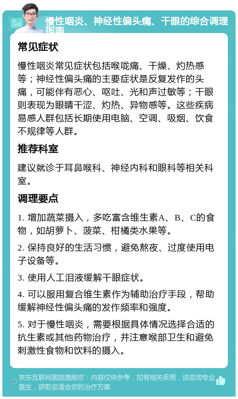 慢性咽炎、神经性偏头痛、干眼的综合调理指南 常见症状 慢性咽炎常见症状包括喉咙痛、干燥、灼热感等；神经性偏头痛的主要症状是反复发作的头痛，可能伴有恶心、呕吐、光和声过敏等；干眼则表现为眼睛干涩、灼热、异物感等。这些疾病易感人群包括长期使用电脑、空调、吸烟、饮食不规律等人群。 推荐科室 建议就诊于耳鼻喉科、神经内科和眼科等相关科室。 调理要点 1. 增加蔬菜摄入，多吃富含维生素A、B、C的食物，如胡萝卜、菠菜、柑橘类水果等。 2. 保持良好的生活习惯，避免熬夜、过度使用电子设备等。 3. 使用人工泪液缓解干眼症状。 4. 可以服用复合维生素作为辅助治疗手段，帮助缓解神经性偏头痛的发作频率和强度。 5. 对于慢性咽炎，需要根据具体情况选择合适的抗生素或其他药物治疗，并注意喉部卫生和避免刺激性食物和饮料的摄入。