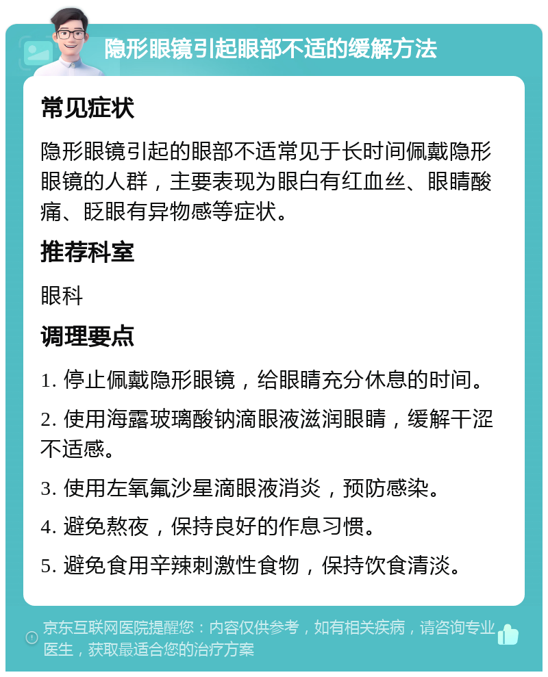 隐形眼镜引起眼部不适的缓解方法 常见症状 隐形眼镜引起的眼部不适常见于长时间佩戴隐形眼镜的人群，主要表现为眼白有红血丝、眼睛酸痛、眨眼有异物感等症状。 推荐科室 眼科 调理要点 1. 停止佩戴隐形眼镜，给眼睛充分休息的时间。 2. 使用海露玻璃酸钠滴眼液滋润眼睛，缓解干涩不适感。 3. 使用左氧氟沙星滴眼液消炎，预防感染。 4. 避免熬夜，保持良好的作息习惯。 5. 避免食用辛辣刺激性食物，保持饮食清淡。