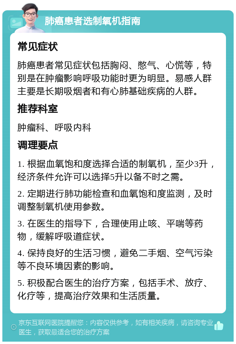 肺癌患者选制氧机指南 常见症状 肺癌患者常见症状包括胸闷、憋气、心慌等，特别是在肿瘤影响呼吸功能时更为明显。易感人群主要是长期吸烟者和有心肺基础疾病的人群。 推荐科室 肿瘤科、呼吸内科 调理要点 1. 根据血氧饱和度选择合适的制氧机，至少3升，经济条件允许可以选择5升以备不时之需。 2. 定期进行肺功能检查和血氧饱和度监测，及时调整制氧机使用参数。 3. 在医生的指导下，合理使用止咳、平喘等药物，缓解呼吸道症状。 4. 保持良好的生活习惯，避免二手烟、空气污染等不良环境因素的影响。 5. 积极配合医生的治疗方案，包括手术、放疗、化疗等，提高治疗效果和生活质量。