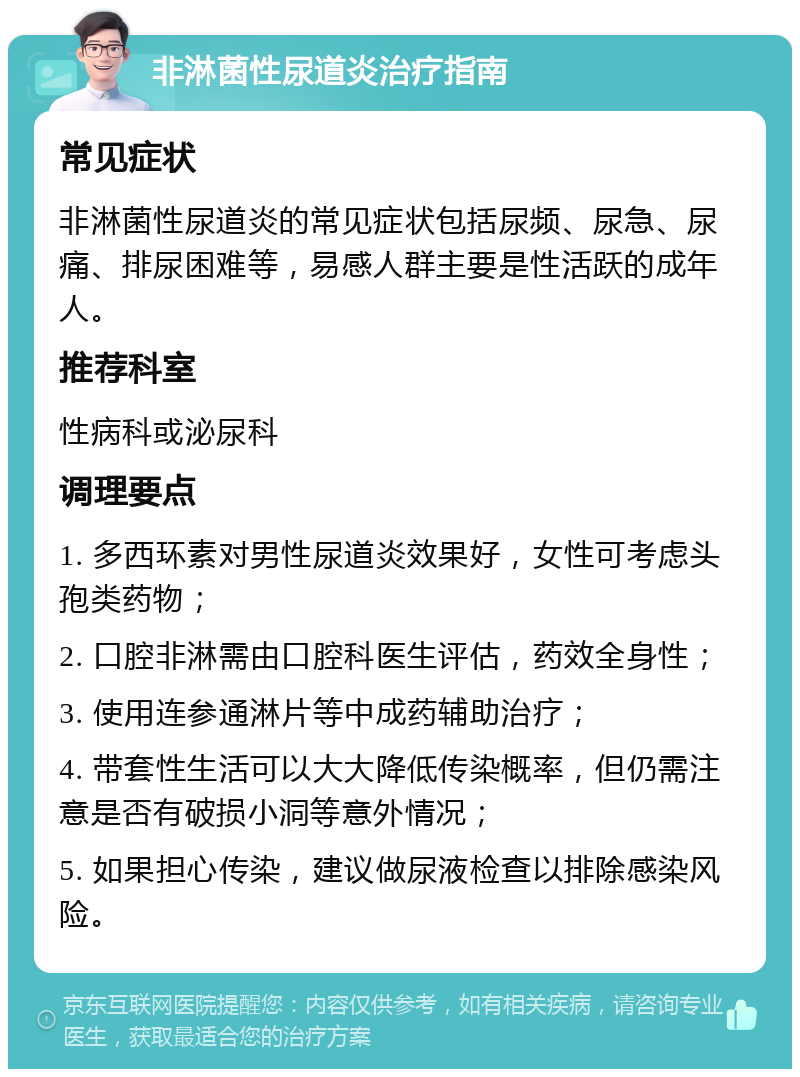 非淋菌性尿道炎治疗指南 常见症状 非淋菌性尿道炎的常见症状包括尿频、尿急、尿痛、排尿困难等，易感人群主要是性活跃的成年人。 推荐科室 性病科或泌尿科 调理要点 1. 多西环素对男性尿道炎效果好，女性可考虑头孢类药物； 2. 口腔非淋需由口腔科医生评估，药效全身性； 3. 使用连参通淋片等中成药辅助治疗； 4. 带套性生活可以大大降低传染概率，但仍需注意是否有破损小洞等意外情况； 5. 如果担心传染，建议做尿液检查以排除感染风险。