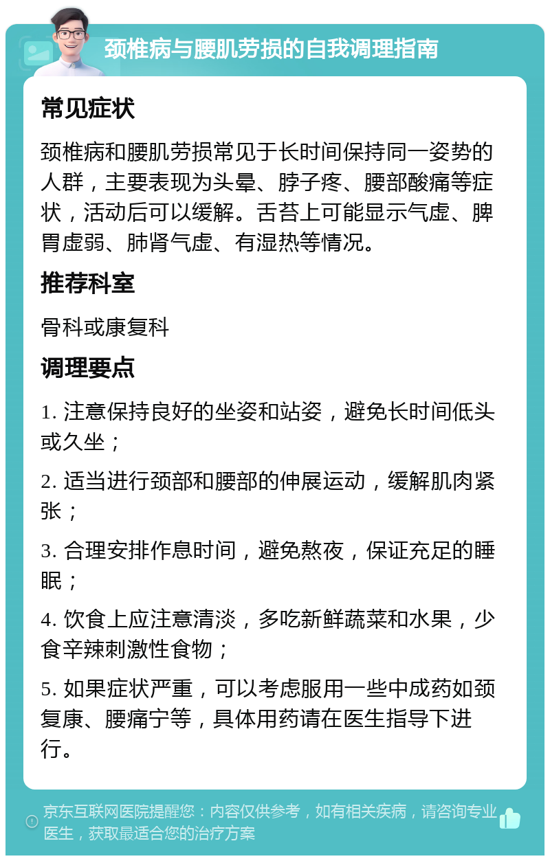 颈椎病与腰肌劳损的自我调理指南 常见症状 颈椎病和腰肌劳损常见于长时间保持同一姿势的人群，主要表现为头晕、脖子疼、腰部酸痛等症状，活动后可以缓解。舌苔上可能显示气虚、脾胃虚弱、肺肾气虚、有湿热等情况。 推荐科室 骨科或康复科 调理要点 1. 注意保持良好的坐姿和站姿，避免长时间低头或久坐； 2. 适当进行颈部和腰部的伸展运动，缓解肌肉紧张； 3. 合理安排作息时间，避免熬夜，保证充足的睡眠； 4. 饮食上应注意清淡，多吃新鲜蔬菜和水果，少食辛辣刺激性食物； 5. 如果症状严重，可以考虑服用一些中成药如颈复康、腰痛宁等，具体用药请在医生指导下进行。