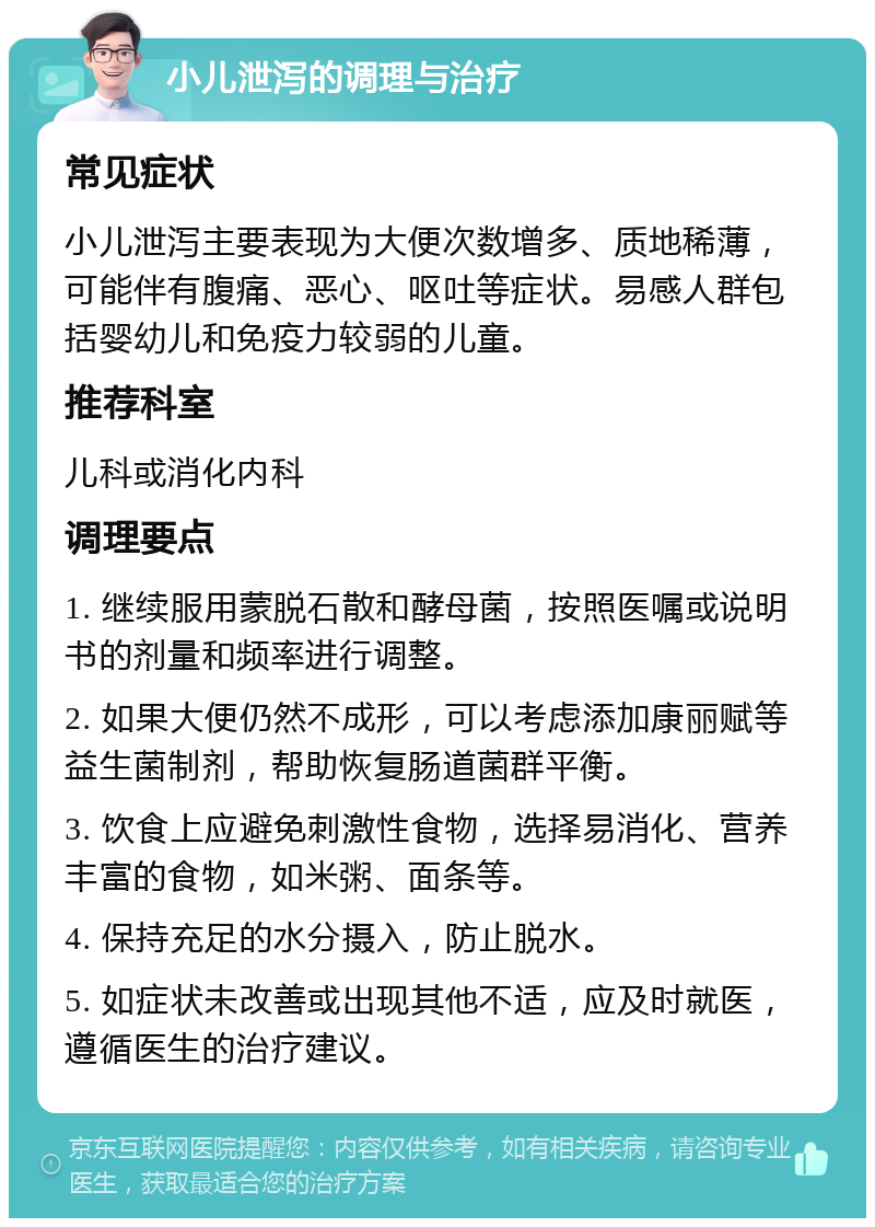 小儿泄泻的调理与治疗 常见症状 小儿泄泻主要表现为大便次数增多、质地稀薄，可能伴有腹痛、恶心、呕吐等症状。易感人群包括婴幼儿和免疫力较弱的儿童。 推荐科室 儿科或消化内科 调理要点 1. 继续服用蒙脱石散和酵母菌，按照医嘱或说明书的剂量和频率进行调整。 2. 如果大便仍然不成形，可以考虑添加康丽赋等益生菌制剂，帮助恢复肠道菌群平衡。 3. 饮食上应避免刺激性食物，选择易消化、营养丰富的食物，如米粥、面条等。 4. 保持充足的水分摄入，防止脱水。 5. 如症状未改善或出现其他不适，应及时就医，遵循医生的治疗建议。