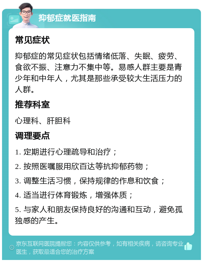 抑郁症就医指南 常见症状 抑郁症的常见症状包括情绪低落、失眠、疲劳、食欲不振、注意力不集中等。易感人群主要是青少年和中年人，尤其是那些承受较大生活压力的人群。 推荐科室 心理科、肝胆科 调理要点 1. 定期进行心理疏导和治疗； 2. 按照医嘱服用欣百达等抗抑郁药物； 3. 调整生活习惯，保持规律的作息和饮食； 4. 适当进行体育锻炼，增强体质； 5. 与家人和朋友保持良好的沟通和互动，避免孤独感的产生。