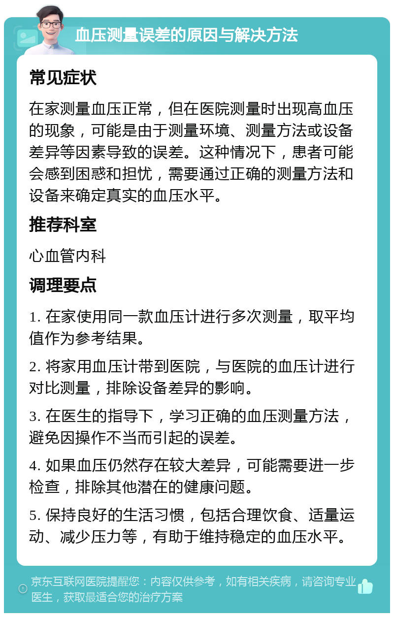 血压测量误差的原因与解决方法 常见症状 在家测量血压正常，但在医院测量时出现高血压的现象，可能是由于测量环境、测量方法或设备差异等因素导致的误差。这种情况下，患者可能会感到困惑和担忧，需要通过正确的测量方法和设备来确定真实的血压水平。 推荐科室 心血管内科 调理要点 1. 在家使用同一款血压计进行多次测量，取平均值作为参考结果。 2. 将家用血压计带到医院，与医院的血压计进行对比测量，排除设备差异的影响。 3. 在医生的指导下，学习正确的血压测量方法，避免因操作不当而引起的误差。 4. 如果血压仍然存在较大差异，可能需要进一步检查，排除其他潜在的健康问题。 5. 保持良好的生活习惯，包括合理饮食、适量运动、减少压力等，有助于维持稳定的血压水平。