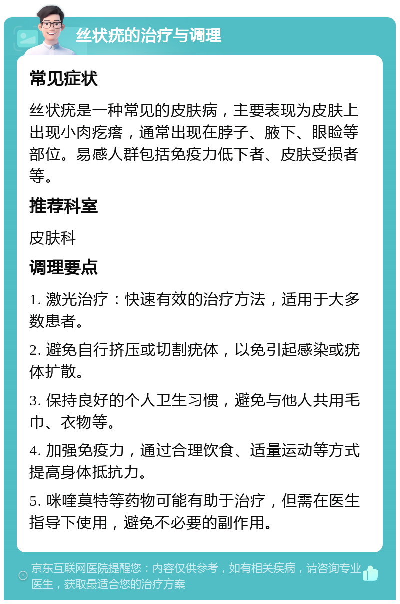 丝状疣的治疗与调理 常见症状 丝状疣是一种常见的皮肤病，主要表现为皮肤上出现小肉疙瘩，通常出现在脖子、腋下、眼睑等部位。易感人群包括免疫力低下者、皮肤受损者等。 推荐科室 皮肤科 调理要点 1. 激光治疗：快速有效的治疗方法，适用于大多数患者。 2. 避免自行挤压或切割疣体，以免引起感染或疣体扩散。 3. 保持良好的个人卫生习惯，避免与他人共用毛巾、衣物等。 4. 加强免疫力，通过合理饮食、适量运动等方式提高身体抵抗力。 5. 咪喹莫特等药物可能有助于治疗，但需在医生指导下使用，避免不必要的副作用。