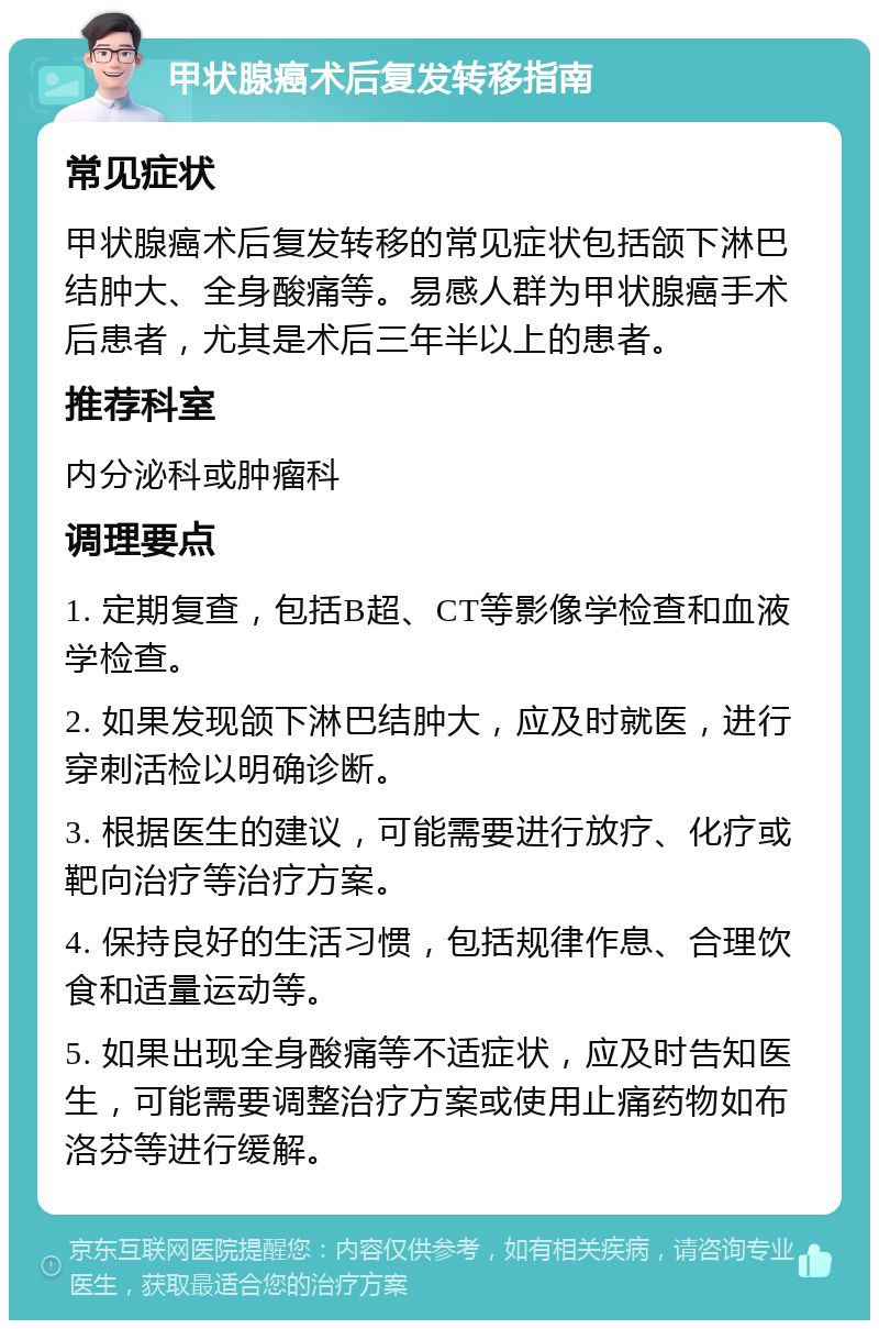 甲状腺癌术后复发转移指南 常见症状 甲状腺癌术后复发转移的常见症状包括颌下淋巴结肿大、全身酸痛等。易感人群为甲状腺癌手术后患者，尤其是术后三年半以上的患者。 推荐科室 内分泌科或肿瘤科 调理要点 1. 定期复查，包括B超、CT等影像学检查和血液学检查。 2. 如果发现颌下淋巴结肿大，应及时就医，进行穿刺活检以明确诊断。 3. 根据医生的建议，可能需要进行放疗、化疗或靶向治疗等治疗方案。 4. 保持良好的生活习惯，包括规律作息、合理饮食和适量运动等。 5. 如果出现全身酸痛等不适症状，应及时告知医生，可能需要调整治疗方案或使用止痛药物如布洛芬等进行缓解。