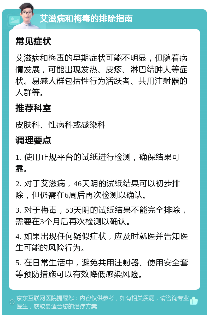 艾滋病和梅毒的排除指南 常见症状 艾滋病和梅毒的早期症状可能不明显，但随着病情发展，可能出现发热、皮疹、淋巴结肿大等症状。易感人群包括性行为活跃者、共用注射器的人群等。 推荐科室 皮肤科、性病科或感染科 调理要点 1. 使用正规平台的试纸进行检测，确保结果可靠。 2. 对于艾滋病，46天阴的试纸结果可以初步排除，但仍需在6周后再次检测以确认。 3. 对于梅毒，53天阴的试纸结果不能完全排除，需要在3个月后再次检测以确认。 4. 如果出现任何疑似症状，应及时就医并告知医生可能的风险行为。 5. 在日常生活中，避免共用注射器、使用安全套等预防措施可以有效降低感染风险。