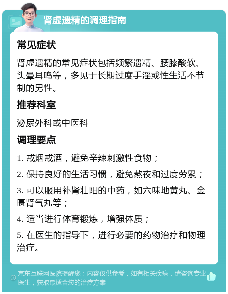 肾虚遗精的调理指南 常见症状 肾虚遗精的常见症状包括频繁遗精、腰膝酸软、头晕耳鸣等，多见于长期过度手淫或性生活不节制的男性。 推荐科室 泌尿外科或中医科 调理要点 1. 戒烟戒酒，避免辛辣刺激性食物； 2. 保持良好的生活习惯，避免熬夜和过度劳累； 3. 可以服用补肾壮阳的中药，如六味地黄丸、金匮肾气丸等； 4. 适当进行体育锻炼，增强体质； 5. 在医生的指导下，进行必要的药物治疗和物理治疗。