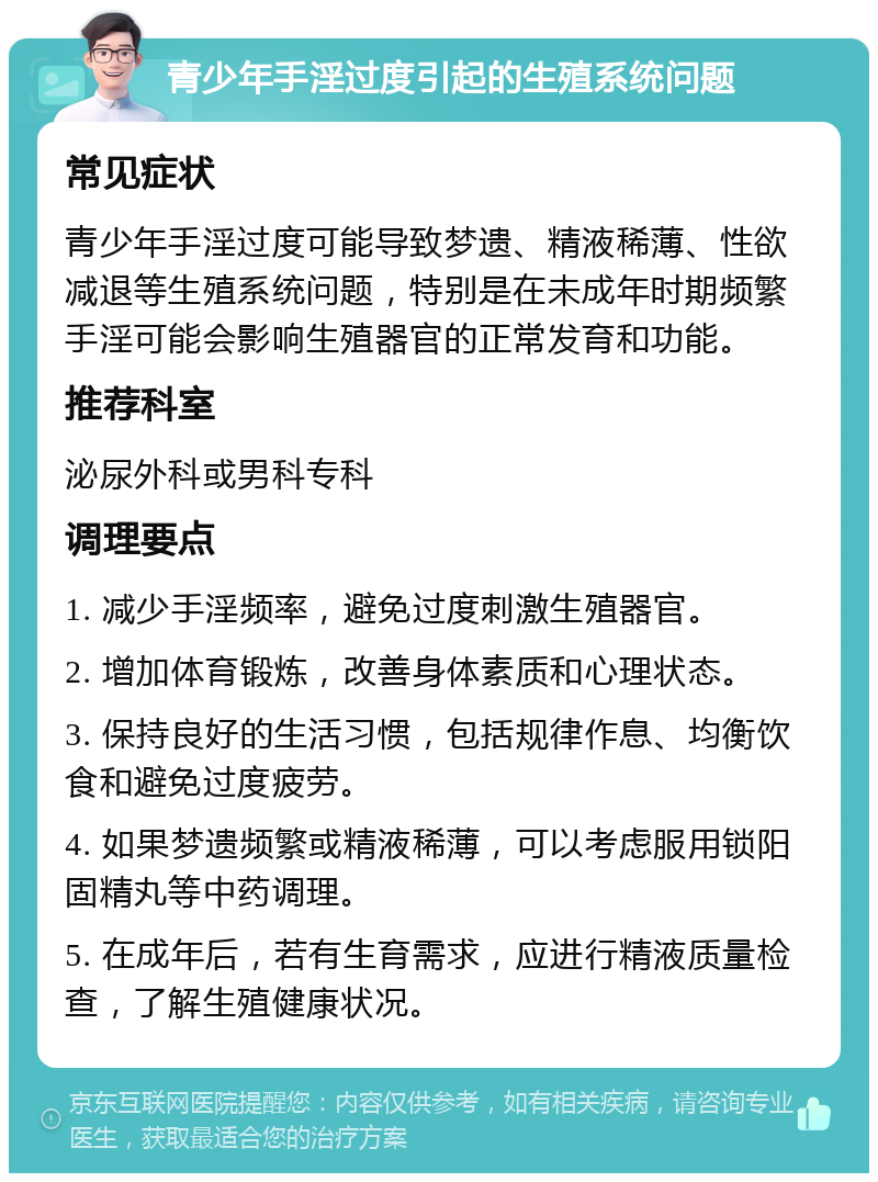 青少年手淫过度引起的生殖系统问题 常见症状 青少年手淫过度可能导致梦遗、精液稀薄、性欲减退等生殖系统问题，特别是在未成年时期频繁手淫可能会影响生殖器官的正常发育和功能。 推荐科室 泌尿外科或男科专科 调理要点 1. 减少手淫频率，避免过度刺激生殖器官。 2. 增加体育锻炼，改善身体素质和心理状态。 3. 保持良好的生活习惯，包括规律作息、均衡饮食和避免过度疲劳。 4. 如果梦遗频繁或精液稀薄，可以考虑服用锁阳固精丸等中药调理。 5. 在成年后，若有生育需求，应进行精液质量检查，了解生殖健康状况。