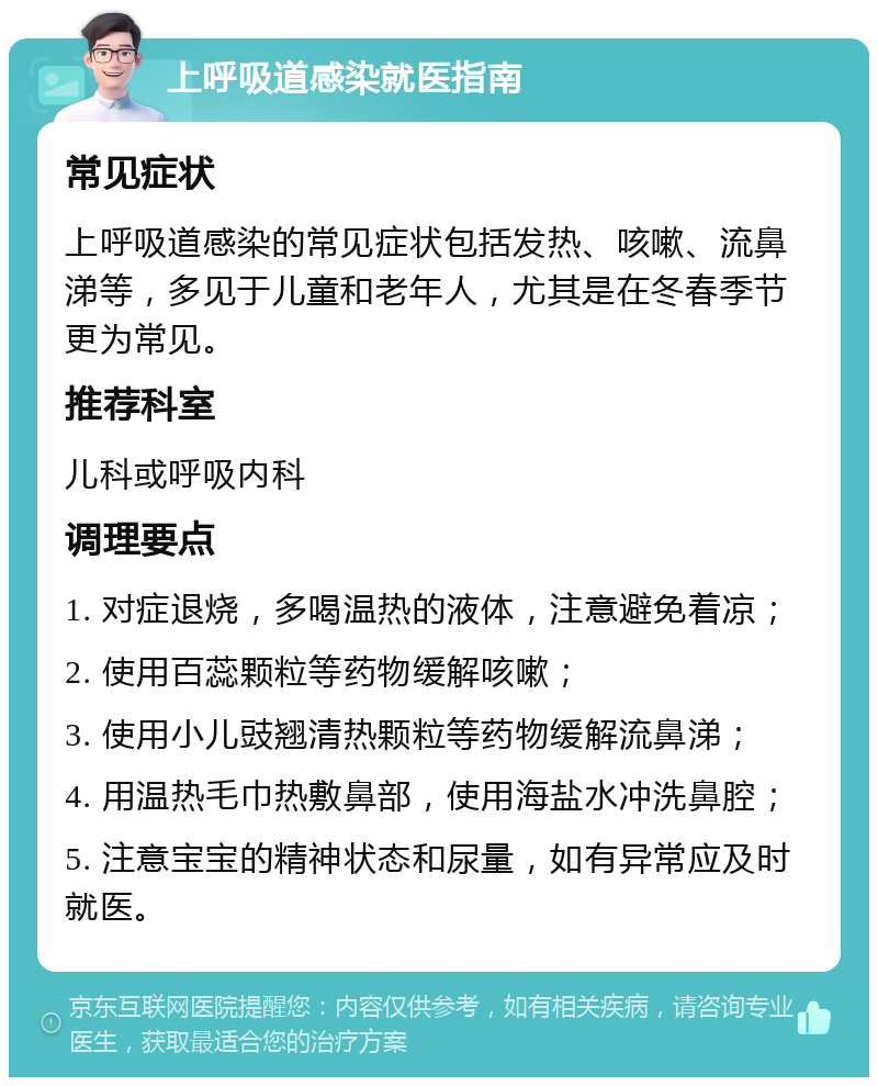 上呼吸道感染就医指南 常见症状 上呼吸道感染的常见症状包括发热、咳嗽、流鼻涕等，多见于儿童和老年人，尤其是在冬春季节更为常见。 推荐科室 儿科或呼吸内科 调理要点 1. 对症退烧，多喝温热的液体，注意避免着凉； 2. 使用百蕊颗粒等药物缓解咳嗽； 3. 使用小儿豉翘清热颗粒等药物缓解流鼻涕； 4. 用温热毛巾热敷鼻部，使用海盐水冲洗鼻腔； 5. 注意宝宝的精神状态和尿量，如有异常应及时就医。