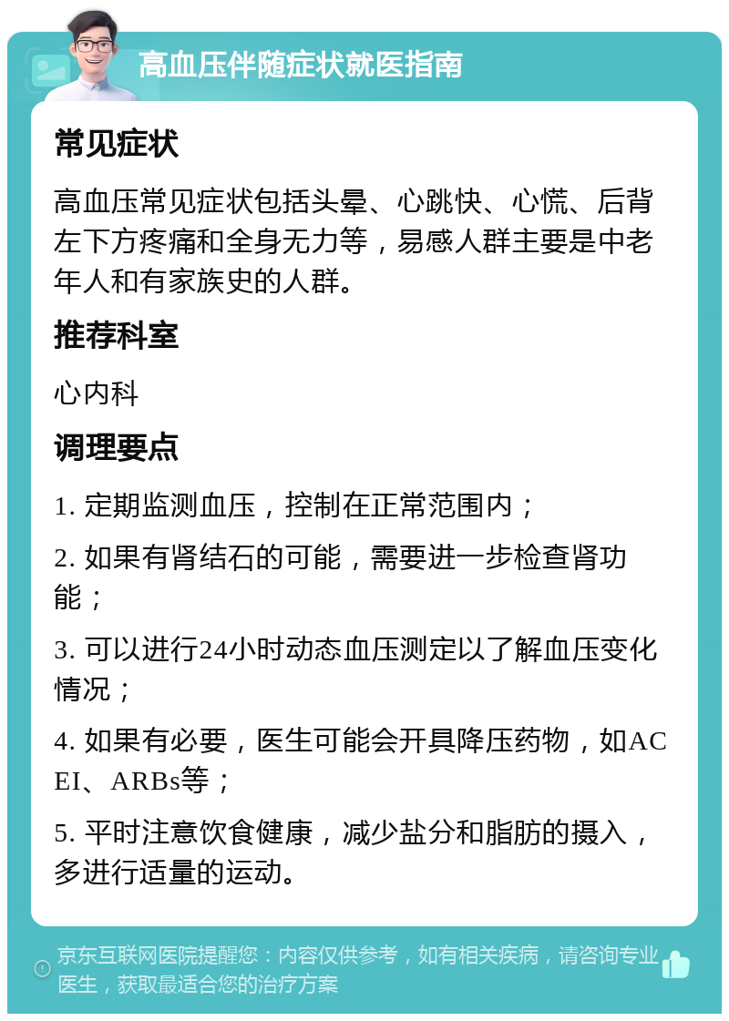 高血压伴随症状就医指南 常见症状 高血压常见症状包括头晕、心跳快、心慌、后背左下方疼痛和全身无力等，易感人群主要是中老年人和有家族史的人群。 推荐科室 心内科 调理要点 1. 定期监测血压，控制在正常范围内； 2. 如果有肾结石的可能，需要进一步检查肾功能； 3. 可以进行24小时动态血压测定以了解血压变化情况； 4. 如果有必要，医生可能会开具降压药物，如ACEI、ARBs等； 5. 平时注意饮食健康，减少盐分和脂肪的摄入，多进行适量的运动。