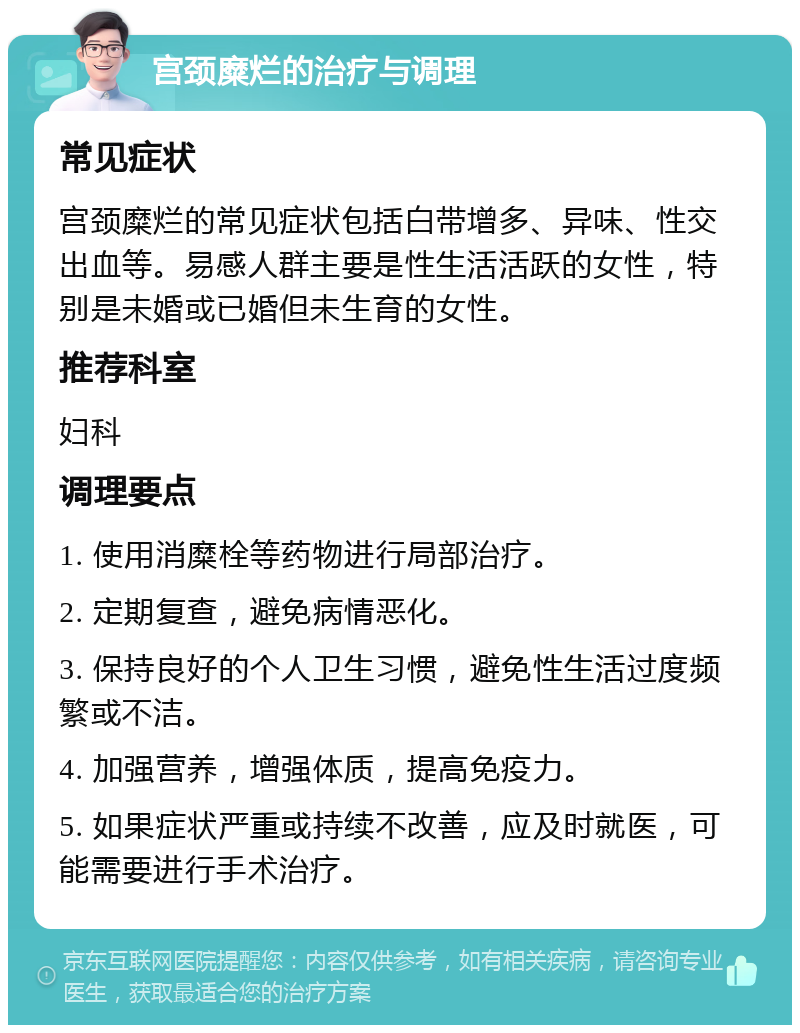 宫颈糜烂的治疗与调理 常见症状 宫颈糜烂的常见症状包括白带增多、异味、性交出血等。易感人群主要是性生活活跃的女性，特别是未婚或已婚但未生育的女性。 推荐科室 妇科 调理要点 1. 使用消糜栓等药物进行局部治疗。 2. 定期复查，避免病情恶化。 3. 保持良好的个人卫生习惯，避免性生活过度频繁或不洁。 4. 加强营养，增强体质，提高免疫力。 5. 如果症状严重或持续不改善，应及时就医，可能需要进行手术治疗。