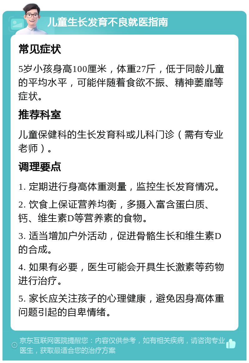 儿童生长发育不良就医指南 常见症状 5岁小孩身高100厘米，体重27斤，低于同龄儿童的平均水平，可能伴随着食欲不振、精神萎靡等症状。 推荐科室 儿童保健科的生长发育科或儿科门诊（需有专业老师）。 调理要点 1. 定期进行身高体重测量，监控生长发育情况。 2. 饮食上保证营养均衡，多摄入富含蛋白质、钙、维生素D等营养素的食物。 3. 适当增加户外活动，促进骨骼生长和维生素D的合成。 4. 如果有必要，医生可能会开具生长激素等药物进行治疗。 5. 家长应关注孩子的心理健康，避免因身高体重问题引起的自卑情绪。