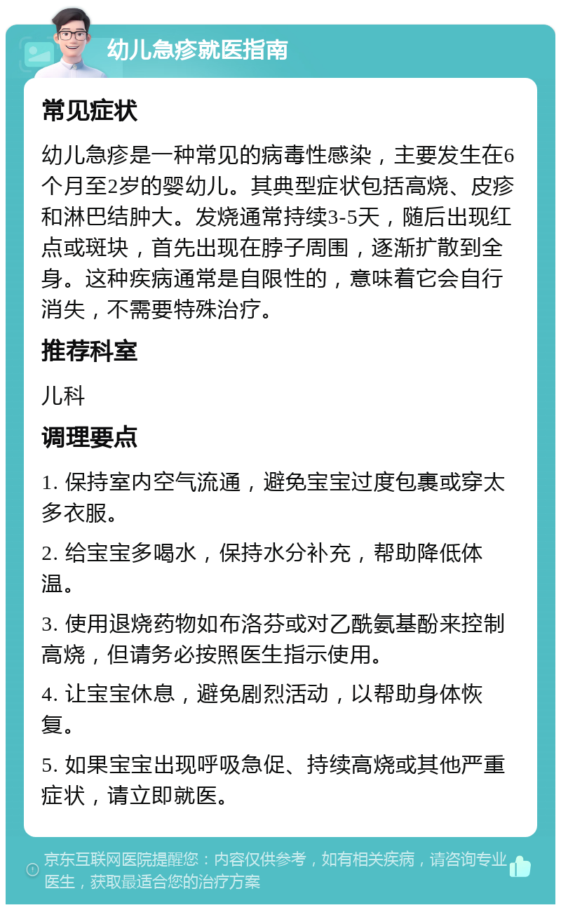 幼儿急疹就医指南 常见症状 幼儿急疹是一种常见的病毒性感染，主要发生在6个月至2岁的婴幼儿。其典型症状包括高烧、皮疹和淋巴结肿大。发烧通常持续3-5天，随后出现红点或斑块，首先出现在脖子周围，逐渐扩散到全身。这种疾病通常是自限性的，意味着它会自行消失，不需要特殊治疗。 推荐科室 儿科 调理要点 1. 保持室内空气流通，避免宝宝过度包裹或穿太多衣服。 2. 给宝宝多喝水，保持水分补充，帮助降低体温。 3. 使用退烧药物如布洛芬或对乙酰氨基酚来控制高烧，但请务必按照医生指示使用。 4. 让宝宝休息，避免剧烈活动，以帮助身体恢复。 5. 如果宝宝出现呼吸急促、持续高烧或其他严重症状，请立即就医。