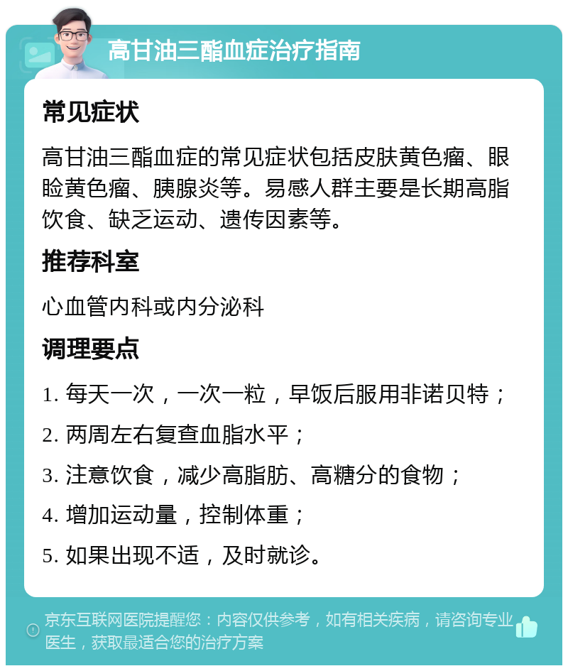 高甘油三酯血症治疗指南 常见症状 高甘油三酯血症的常见症状包括皮肤黄色瘤、眼睑黄色瘤、胰腺炎等。易感人群主要是长期高脂饮食、缺乏运动、遗传因素等。 推荐科室 心血管内科或内分泌科 调理要点 1. 每天一次，一次一粒，早饭后服用非诺贝特； 2. 两周左右复查血脂水平； 3. 注意饮食，减少高脂肪、高糖分的食物； 4. 增加运动量，控制体重； 5. 如果出现不适，及时就诊。