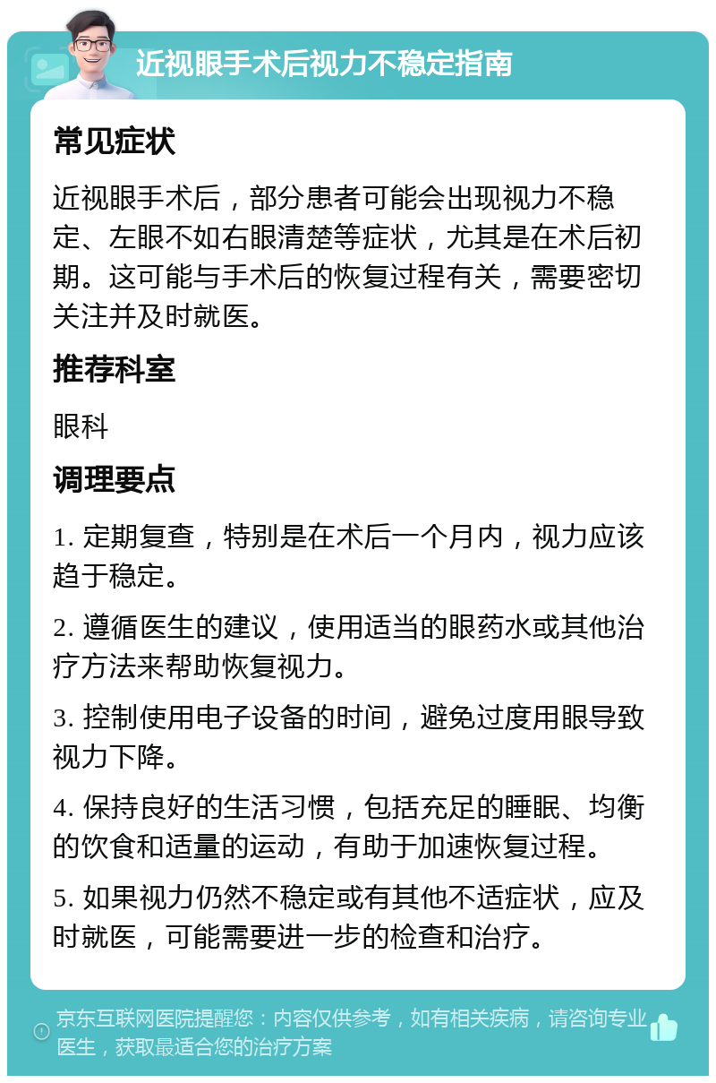 近视眼手术后视力不稳定指南 常见症状 近视眼手术后，部分患者可能会出现视力不稳定、左眼不如右眼清楚等症状，尤其是在术后初期。这可能与手术后的恢复过程有关，需要密切关注并及时就医。 推荐科室 眼科 调理要点 1. 定期复查，特别是在术后一个月内，视力应该趋于稳定。 2. 遵循医生的建议，使用适当的眼药水或其他治疗方法来帮助恢复视力。 3. 控制使用电子设备的时间，避免过度用眼导致视力下降。 4. 保持良好的生活习惯，包括充足的睡眠、均衡的饮食和适量的运动，有助于加速恢复过程。 5. 如果视力仍然不稳定或有其他不适症状，应及时就医，可能需要进一步的检查和治疗。