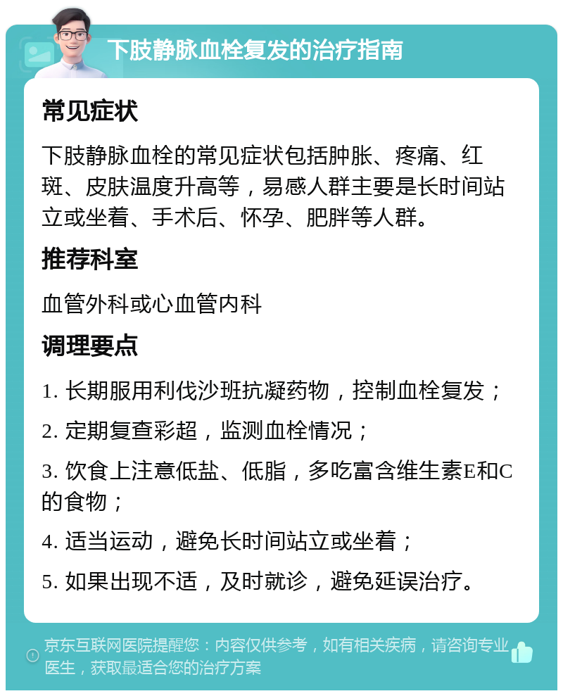 下肢静脉血栓复发的治疗指南 常见症状 下肢静脉血栓的常见症状包括肿胀、疼痛、红斑、皮肤温度升高等，易感人群主要是长时间站立或坐着、手术后、怀孕、肥胖等人群。 推荐科室 血管外科或心血管内科 调理要点 1. 长期服用利伐沙班抗凝药物，控制血栓复发； 2. 定期复查彩超，监测血栓情况； 3. 饮食上注意低盐、低脂，多吃富含维生素E和C的食物； 4. 适当运动，避免长时间站立或坐着； 5. 如果出现不适，及时就诊，避免延误治疗。