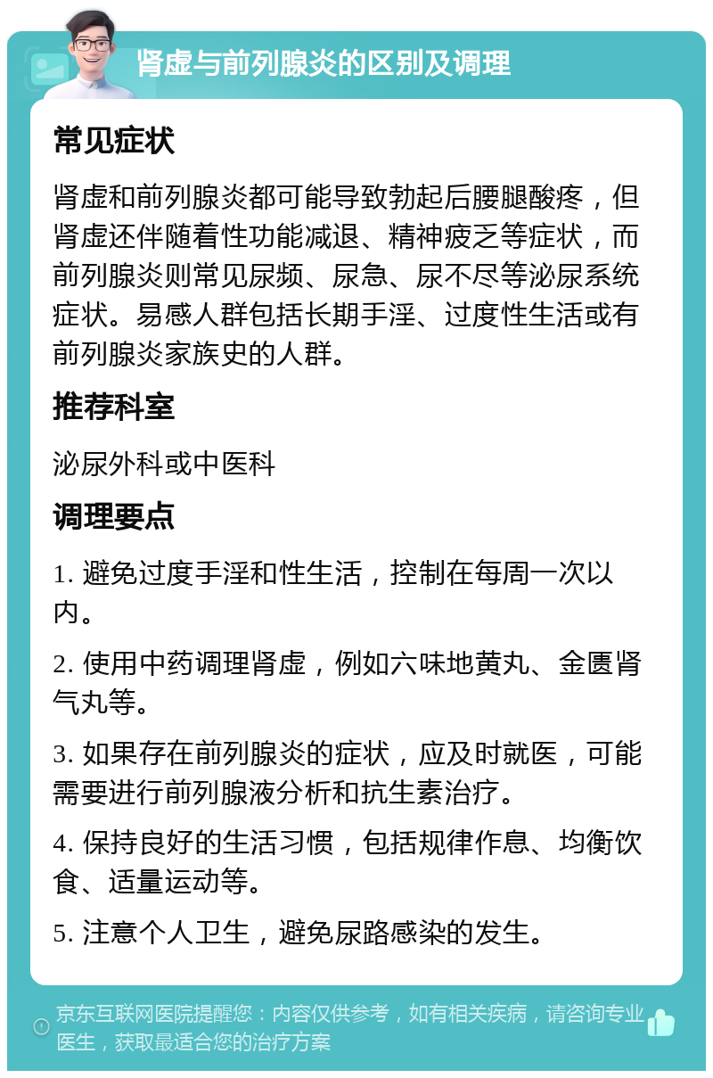 肾虚与前列腺炎的区别及调理 常见症状 肾虚和前列腺炎都可能导致勃起后腰腿酸疼，但肾虚还伴随着性功能减退、精神疲乏等症状，而前列腺炎则常见尿频、尿急、尿不尽等泌尿系统症状。易感人群包括长期手淫、过度性生活或有前列腺炎家族史的人群。 推荐科室 泌尿外科或中医科 调理要点 1. 避免过度手淫和性生活，控制在每周一次以内。 2. 使用中药调理肾虚，例如六味地黄丸、金匮肾气丸等。 3. 如果存在前列腺炎的症状，应及时就医，可能需要进行前列腺液分析和抗生素治疗。 4. 保持良好的生活习惯，包括规律作息、均衡饮食、适量运动等。 5. 注意个人卫生，避免尿路感染的发生。