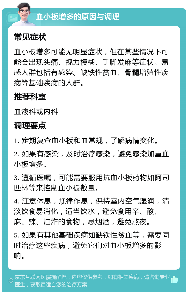 血小板增多的原因与调理 常见症状 血小板增多可能无明显症状，但在某些情况下可能会出现头痛、视力模糊、手脚发麻等症状。易感人群包括有感染、缺铁性贫血、骨髓增殖性疾病等基础疾病的人群。 推荐科室 血液科或内科 调理要点 1. 定期复查血小板和血常规，了解病情变化。 2. 如果有感染，及时治疗感染，避免感染加重血小板增多。 3. 遵循医嘱，可能需要服用抗血小板药物如阿司匹林等来控制血小板数量。 4. 注意休息，规律作息，保持室内空气湿润，清淡饮食易消化，适当饮水，避免食用辛、酸、麻、辣、油炸的食物，忌烟酒，避免熬夜。 5. 如果有其他基础疾病如缺铁性贫血等，需要同时治疗这些疾病，避免它们对血小板增多的影响。