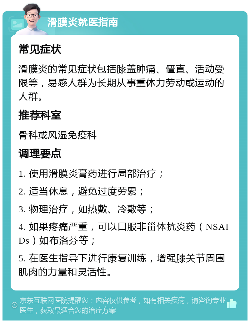 滑膜炎就医指南 常见症状 滑膜炎的常见症状包括膝盖肿痛、僵直、活动受限等，易感人群为长期从事重体力劳动或运动的人群。 推荐科室 骨科或风湿免疫科 调理要点 1. 使用滑膜炎膏药进行局部治疗； 2. 适当休息，避免过度劳累； 3. 物理治疗，如热敷、冷敷等； 4. 如果疼痛严重，可以口服非甾体抗炎药（NSAIDs）如布洛芬等； 5. 在医生指导下进行康复训练，增强膝关节周围肌肉的力量和灵活性。