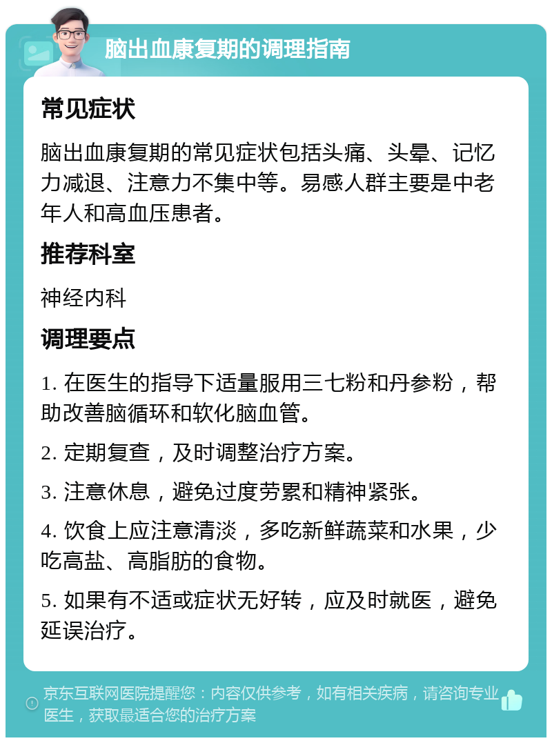 脑出血康复期的调理指南 常见症状 脑出血康复期的常见症状包括头痛、头晕、记忆力减退、注意力不集中等。易感人群主要是中老年人和高血压患者。 推荐科室 神经内科 调理要点 1. 在医生的指导下适量服用三七粉和丹参粉，帮助改善脑循环和软化脑血管。 2. 定期复查，及时调整治疗方案。 3. 注意休息，避免过度劳累和精神紧张。 4. 饮食上应注意清淡，多吃新鲜蔬菜和水果，少吃高盐、高脂肪的食物。 5. 如果有不适或症状无好转，应及时就医，避免延误治疗。