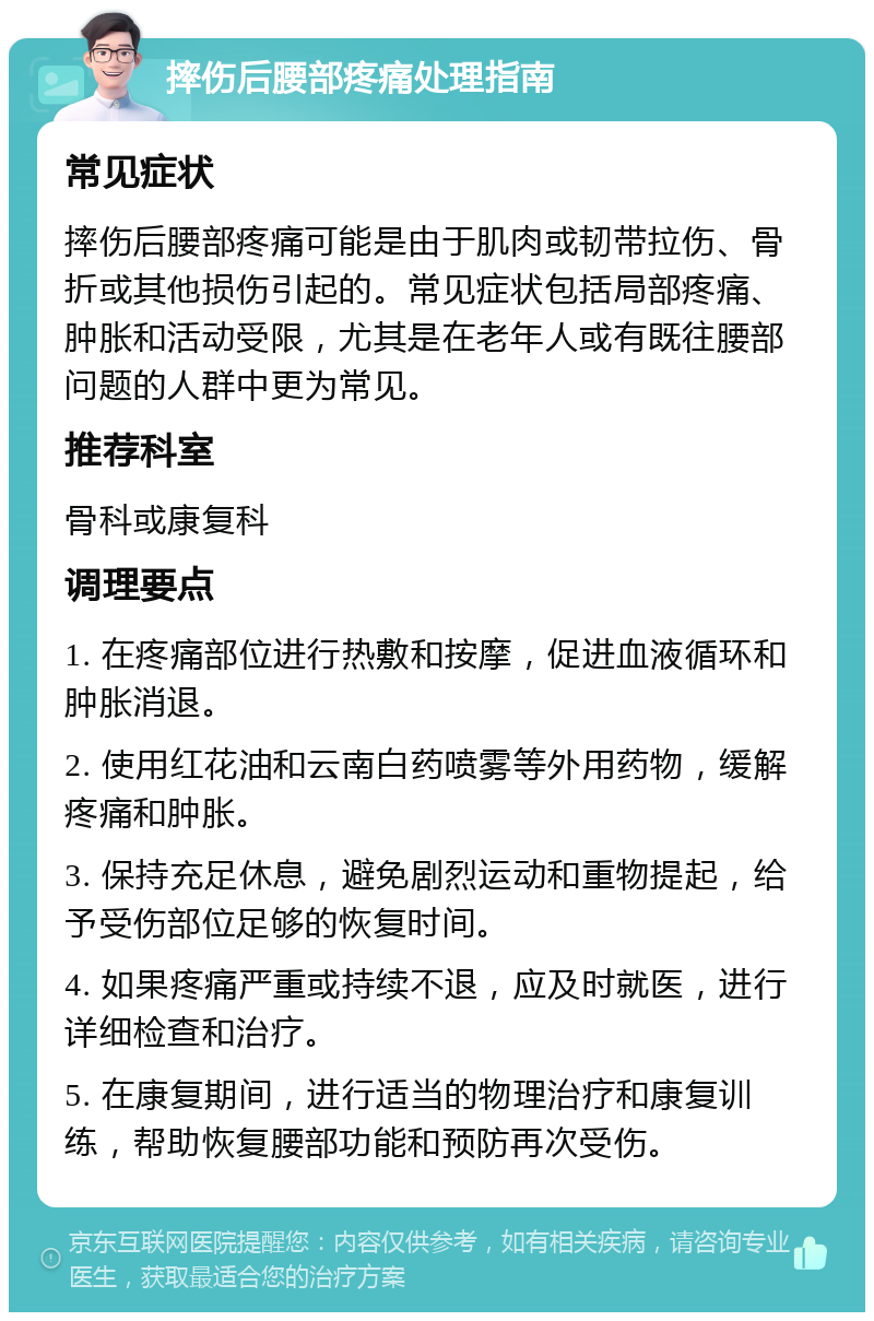 摔伤后腰部疼痛处理指南 常见症状 摔伤后腰部疼痛可能是由于肌肉或韧带拉伤、骨折或其他损伤引起的。常见症状包括局部疼痛、肿胀和活动受限，尤其是在老年人或有既往腰部问题的人群中更为常见。 推荐科室 骨科或康复科 调理要点 1. 在疼痛部位进行热敷和按摩，促进血液循环和肿胀消退。 2. 使用红花油和云南白药喷雾等外用药物，缓解疼痛和肿胀。 3. 保持充足休息，避免剧烈运动和重物提起，给予受伤部位足够的恢复时间。 4. 如果疼痛严重或持续不退，应及时就医，进行详细检查和治疗。 5. 在康复期间，进行适当的物理治疗和康复训练，帮助恢复腰部功能和预防再次受伤。