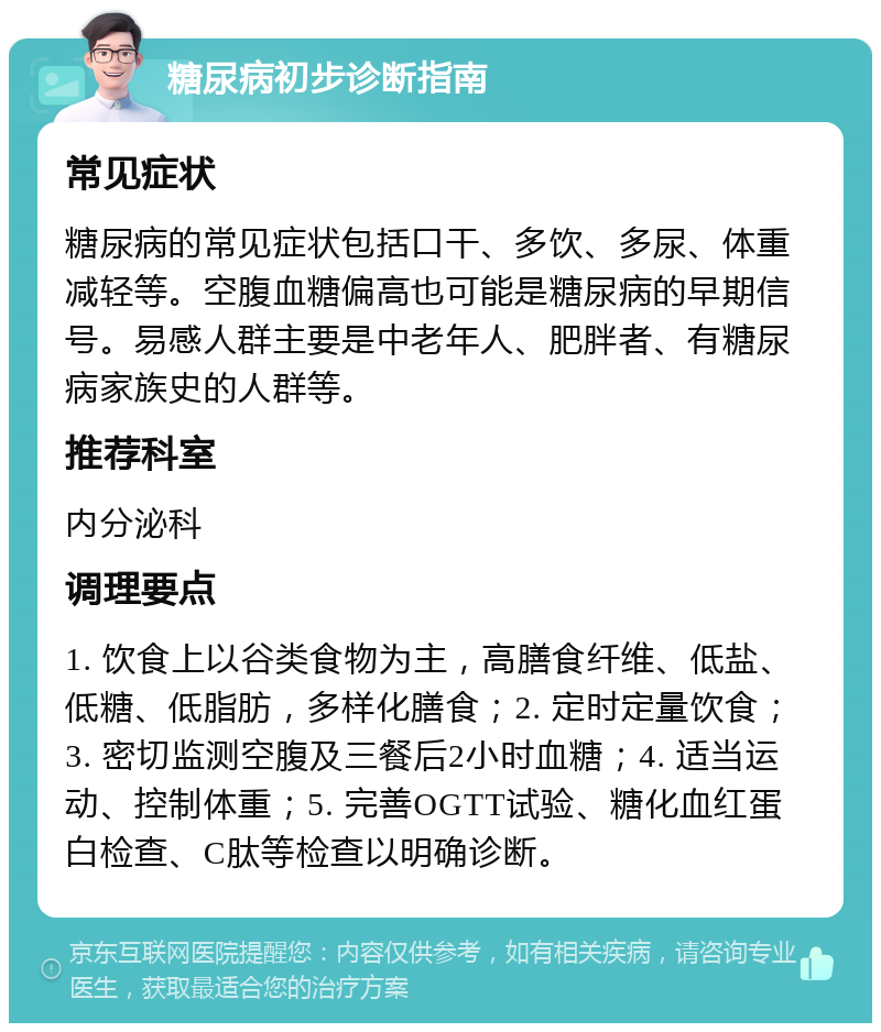 糖尿病初步诊断指南 常见症状 糖尿病的常见症状包括口干、多饮、多尿、体重减轻等。空腹血糖偏高也可能是糖尿病的早期信号。易感人群主要是中老年人、肥胖者、有糖尿病家族史的人群等。 推荐科室 内分泌科 调理要点 1. 饮食上以谷类食物为主，高膳食纤维、低盐、低糖、低脂肪，多样化膳食；2. 定时定量饮食；3. 密切监测空腹及三餐后2小时血糖；4. 适当运动、控制体重；5. 完善OGTT试验、糖化血红蛋白检查、C肽等检查以明确诊断。