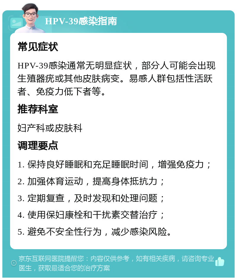 HPV-39感染指南 常见症状 HPV-39感染通常无明显症状，部分人可能会出现生殖器疣或其他皮肤病变。易感人群包括性活跃者、免疫力低下者等。 推荐科室 妇产科或皮肤科 调理要点 1. 保持良好睡眠和充足睡眠时间，增强免疫力； 2. 加强体育运动，提高身体抵抗力； 3. 定期复查，及时发现和处理问题； 4. 使用保妇康栓和干扰素交替治疗； 5. 避免不安全性行为，减少感染风险。