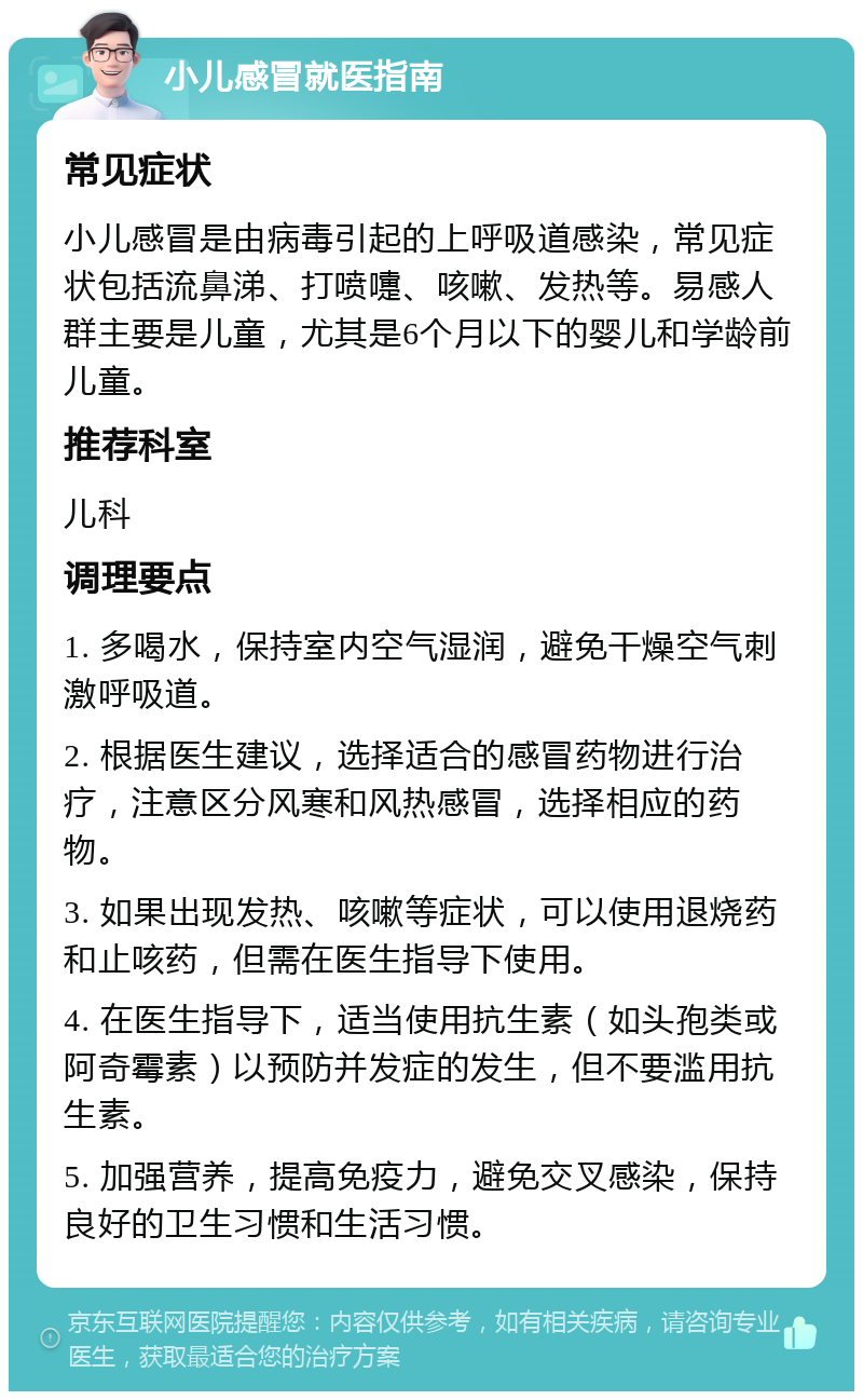 小儿感冒就医指南 常见症状 小儿感冒是由病毒引起的上呼吸道感染，常见症状包括流鼻涕、打喷嚏、咳嗽、发热等。易感人群主要是儿童，尤其是6个月以下的婴儿和学龄前儿童。 推荐科室 儿科 调理要点 1. 多喝水，保持室内空气湿润，避免干燥空气刺激呼吸道。 2. 根据医生建议，选择适合的感冒药物进行治疗，注意区分风寒和风热感冒，选择相应的药物。 3. 如果出现发热、咳嗽等症状，可以使用退烧药和止咳药，但需在医生指导下使用。 4. 在医生指导下，适当使用抗生素（如头孢类或阿奇霉素）以预防并发症的发生，但不要滥用抗生素。 5. 加强营养，提高免疫力，避免交叉感染，保持良好的卫生习惯和生活习惯。