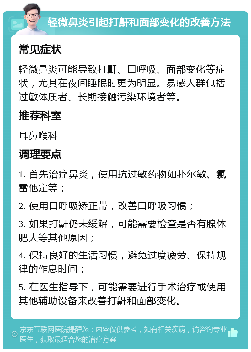 轻微鼻炎引起打鼾和面部变化的改善方法 常见症状 轻微鼻炎可能导致打鼾、口呼吸、面部变化等症状，尤其在夜间睡眠时更为明显。易感人群包括过敏体质者、长期接触污染环境者等。 推荐科室 耳鼻喉科 调理要点 1. 首先治疗鼻炎，使用抗过敏药物如扑尔敏、氯雷他定等； 2. 使用口呼吸矫正带，改善口呼吸习惯； 3. 如果打鼾仍未缓解，可能需要检查是否有腺体肥大等其他原因； 4. 保持良好的生活习惯，避免过度疲劳、保持规律的作息时间； 5. 在医生指导下，可能需要进行手术治疗或使用其他辅助设备来改善打鼾和面部变化。