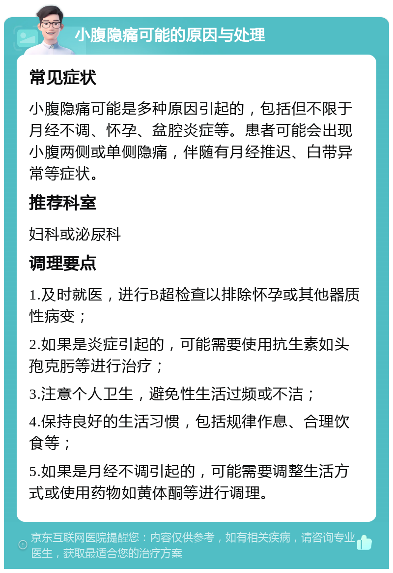 小腹隐痛可能的原因与处理 常见症状 小腹隐痛可能是多种原因引起的，包括但不限于月经不调、怀孕、盆腔炎症等。患者可能会出现小腹两侧或单侧隐痛，伴随有月经推迟、白带异常等症状。 推荐科室 妇科或泌尿科 调理要点 1.及时就医，进行B超检查以排除怀孕或其他器质性病变； 2.如果是炎症引起的，可能需要使用抗生素如头孢克肟等进行治疗； 3.注意个人卫生，避免性生活过频或不洁； 4.保持良好的生活习惯，包括规律作息、合理饮食等； 5.如果是月经不调引起的，可能需要调整生活方式或使用药物如黄体酮等进行调理。