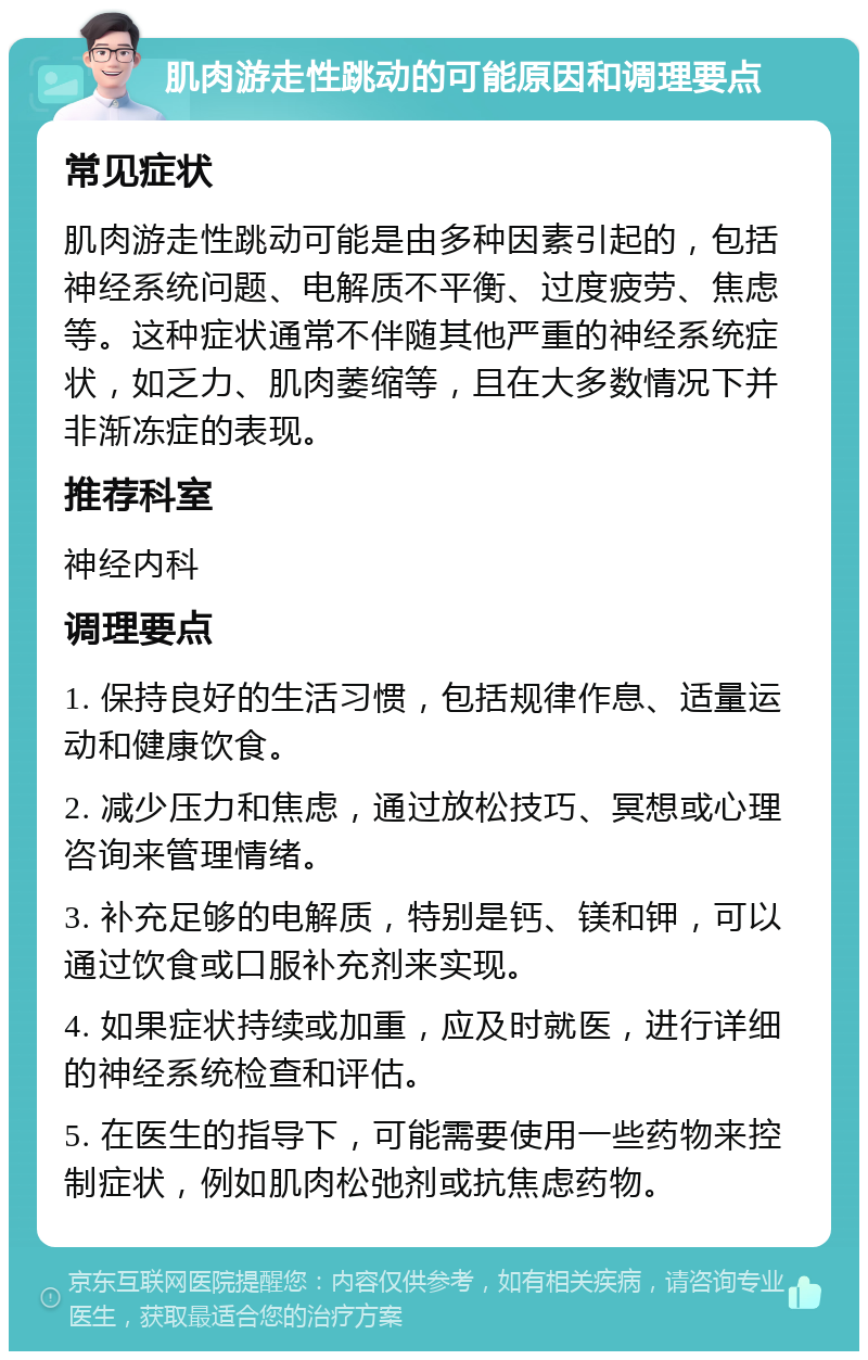 肌肉游走性跳动的可能原因和调理要点 常见症状 肌肉游走性跳动可能是由多种因素引起的，包括神经系统问题、电解质不平衡、过度疲劳、焦虑等。这种症状通常不伴随其他严重的神经系统症状，如乏力、肌肉萎缩等，且在大多数情况下并非渐冻症的表现。 推荐科室 神经内科 调理要点 1. 保持良好的生活习惯，包括规律作息、适量运动和健康饮食。 2. 减少压力和焦虑，通过放松技巧、冥想或心理咨询来管理情绪。 3. 补充足够的电解质，特别是钙、镁和钾，可以通过饮食或口服补充剂来实现。 4. 如果症状持续或加重，应及时就医，进行详细的神经系统检查和评估。 5. 在医生的指导下，可能需要使用一些药物来控制症状，例如肌肉松弛剂或抗焦虑药物。