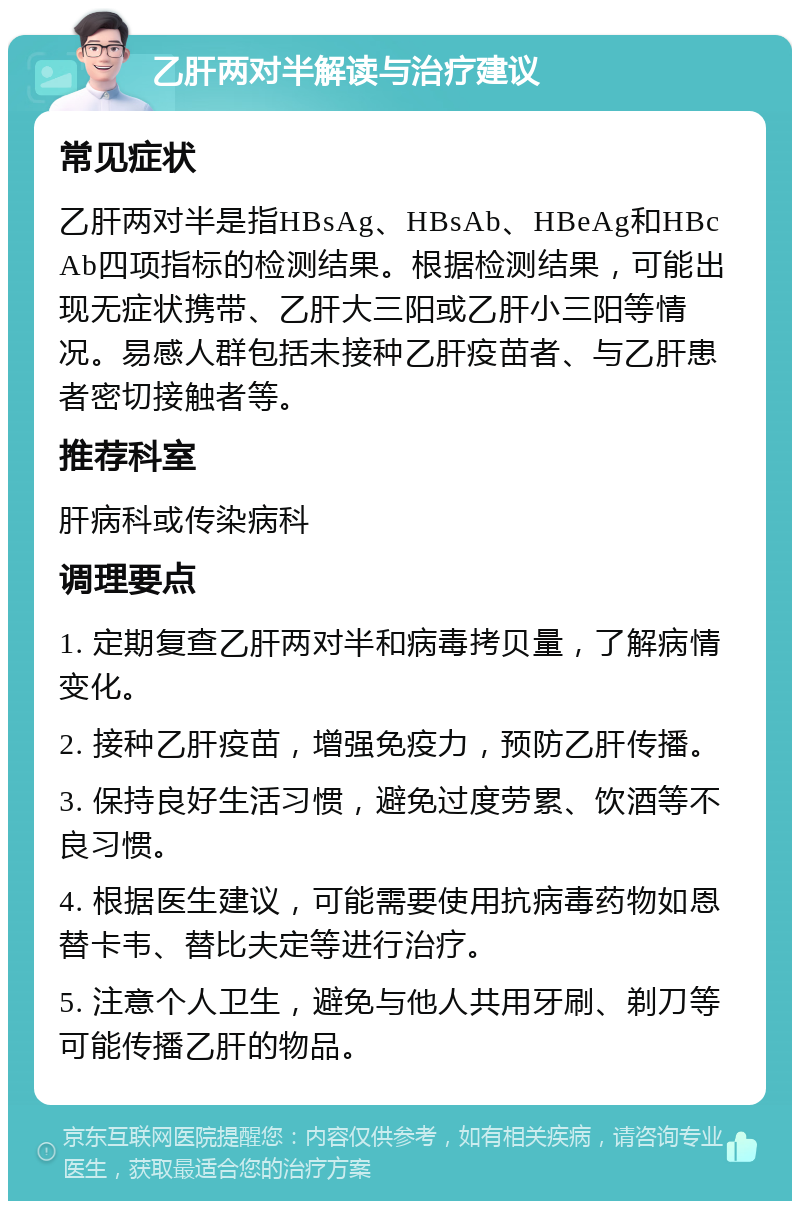 乙肝两对半解读与治疗建议 常见症状 乙肝两对半是指HBsAg、HBsAb、HBeAg和HBcAb四项指标的检测结果。根据检测结果，可能出现无症状携带、乙肝大三阳或乙肝小三阳等情况。易感人群包括未接种乙肝疫苗者、与乙肝患者密切接触者等。 推荐科室 肝病科或传染病科 调理要点 1. 定期复查乙肝两对半和病毒拷贝量，了解病情变化。 2. 接种乙肝疫苗，增强免疫力，预防乙肝传播。 3. 保持良好生活习惯，避免过度劳累、饮酒等不良习惯。 4. 根据医生建议，可能需要使用抗病毒药物如恩替卡韦、替比夫定等进行治疗。 5. 注意个人卫生，避免与他人共用牙刷、剃刀等可能传播乙肝的物品。