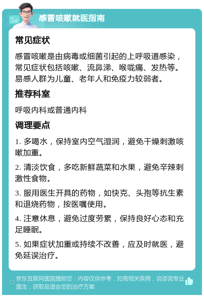 感冒咳嗽就医指南 常见症状 感冒咳嗽是由病毒或细菌引起的上呼吸道感染，常见症状包括咳嗽、流鼻涕、喉咙痛、发热等。易感人群为儿童、老年人和免疫力较弱者。 推荐科室 呼吸内科或普通内科 调理要点 1. 多喝水，保持室内空气湿润，避免干燥刺激咳嗽加重。 2. 清淡饮食，多吃新鲜蔬菜和水果，避免辛辣刺激性食物。 3. 服用医生开具的药物，如快克、头孢等抗生素和退烧药物，按医嘱使用。 4. 注意休息，避免过度劳累，保持良好心态和充足睡眠。 5. 如果症状加重或持续不改善，应及时就医，避免延误治疗。