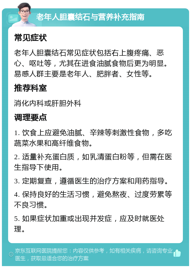 老年人胆囊结石与营养补充指南 常见症状 老年人胆囊结石常见症状包括右上腹疼痛、恶心、呕吐等，尤其在进食油腻食物后更为明显。易感人群主要是老年人、肥胖者、女性等。 推荐科室 消化内科或肝胆外科 调理要点 1. 饮食上应避免油腻、辛辣等刺激性食物，多吃蔬菜水果和高纤维食物。 2. 适量补充蛋白质，如乳清蛋白粉等，但需在医生指导下使用。 3. 定期复查，遵循医生的治疗方案和用药指导。 4. 保持良好的生活习惯，避免熬夜、过度劳累等不良习惯。 5. 如果症状加重或出现并发症，应及时就医处理。