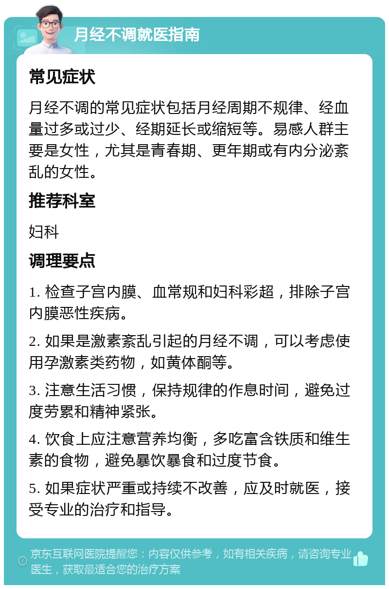 月经不调就医指南 常见症状 月经不调的常见症状包括月经周期不规律、经血量过多或过少、经期延长或缩短等。易感人群主要是女性，尤其是青春期、更年期或有内分泌紊乱的女性。 推荐科室 妇科 调理要点 1. 检查子宫内膜、血常规和妇科彩超，排除子宫内膜恶性疾病。 2. 如果是激素紊乱引起的月经不调，可以考虑使用孕激素类药物，如黄体酮等。 3. 注意生活习惯，保持规律的作息时间，避免过度劳累和精神紧张。 4. 饮食上应注意营养均衡，多吃富含铁质和维生素的食物，避免暴饮暴食和过度节食。 5. 如果症状严重或持续不改善，应及时就医，接受专业的治疗和指导。