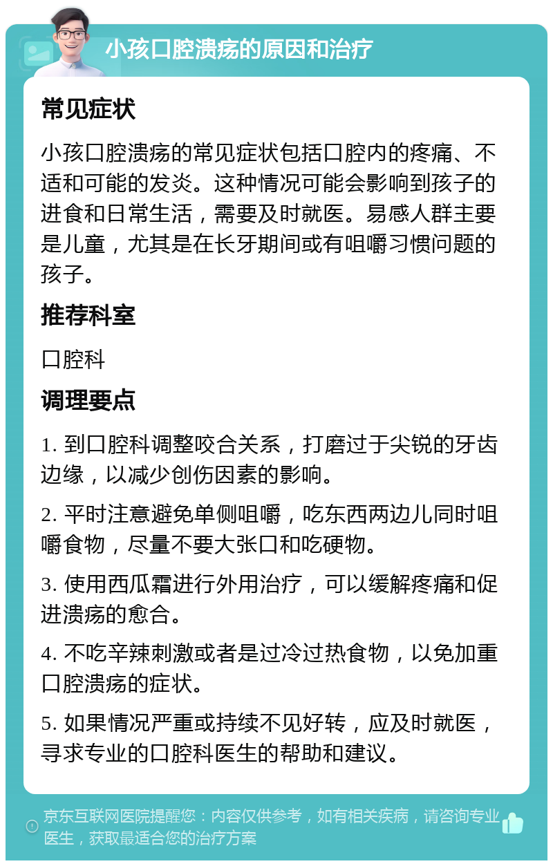 小孩口腔溃疡的原因和治疗 常见症状 小孩口腔溃疡的常见症状包括口腔内的疼痛、不适和可能的发炎。这种情况可能会影响到孩子的进食和日常生活，需要及时就医。易感人群主要是儿童，尤其是在长牙期间或有咀嚼习惯问题的孩子。 推荐科室 口腔科 调理要点 1. 到口腔科调整咬合关系，打磨过于尖锐的牙齿边缘，以减少创伤因素的影响。 2. 平时注意避免单侧咀嚼，吃东西两边儿同时咀嚼食物，尽量不要大张口和吃硬物。 3. 使用西瓜霜进行外用治疗，可以缓解疼痛和促进溃疡的愈合。 4. 不吃辛辣刺激或者是过冷过热食物，以免加重口腔溃疡的症状。 5. 如果情况严重或持续不见好转，应及时就医，寻求专业的口腔科医生的帮助和建议。