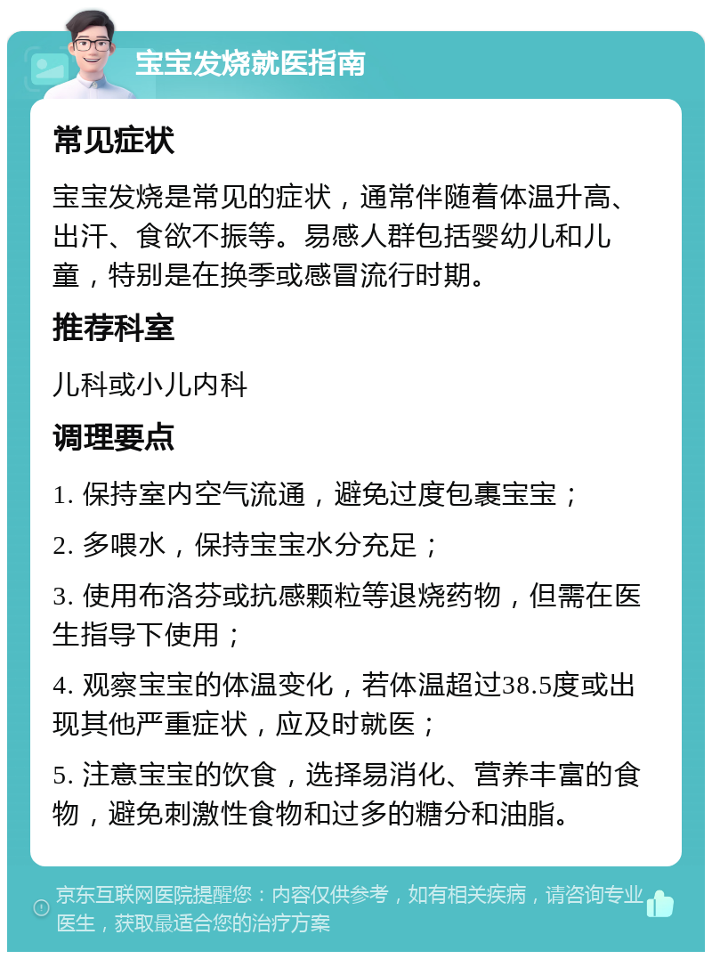 宝宝发烧就医指南 常见症状 宝宝发烧是常见的症状，通常伴随着体温升高、出汗、食欲不振等。易感人群包括婴幼儿和儿童，特别是在换季或感冒流行时期。 推荐科室 儿科或小儿内科 调理要点 1. 保持室内空气流通，避免过度包裹宝宝； 2. 多喂水，保持宝宝水分充足； 3. 使用布洛芬或抗感颗粒等退烧药物，但需在医生指导下使用； 4. 观察宝宝的体温变化，若体温超过38.5度或出现其他严重症状，应及时就医； 5. 注意宝宝的饮食，选择易消化、营养丰富的食物，避免刺激性食物和过多的糖分和油脂。