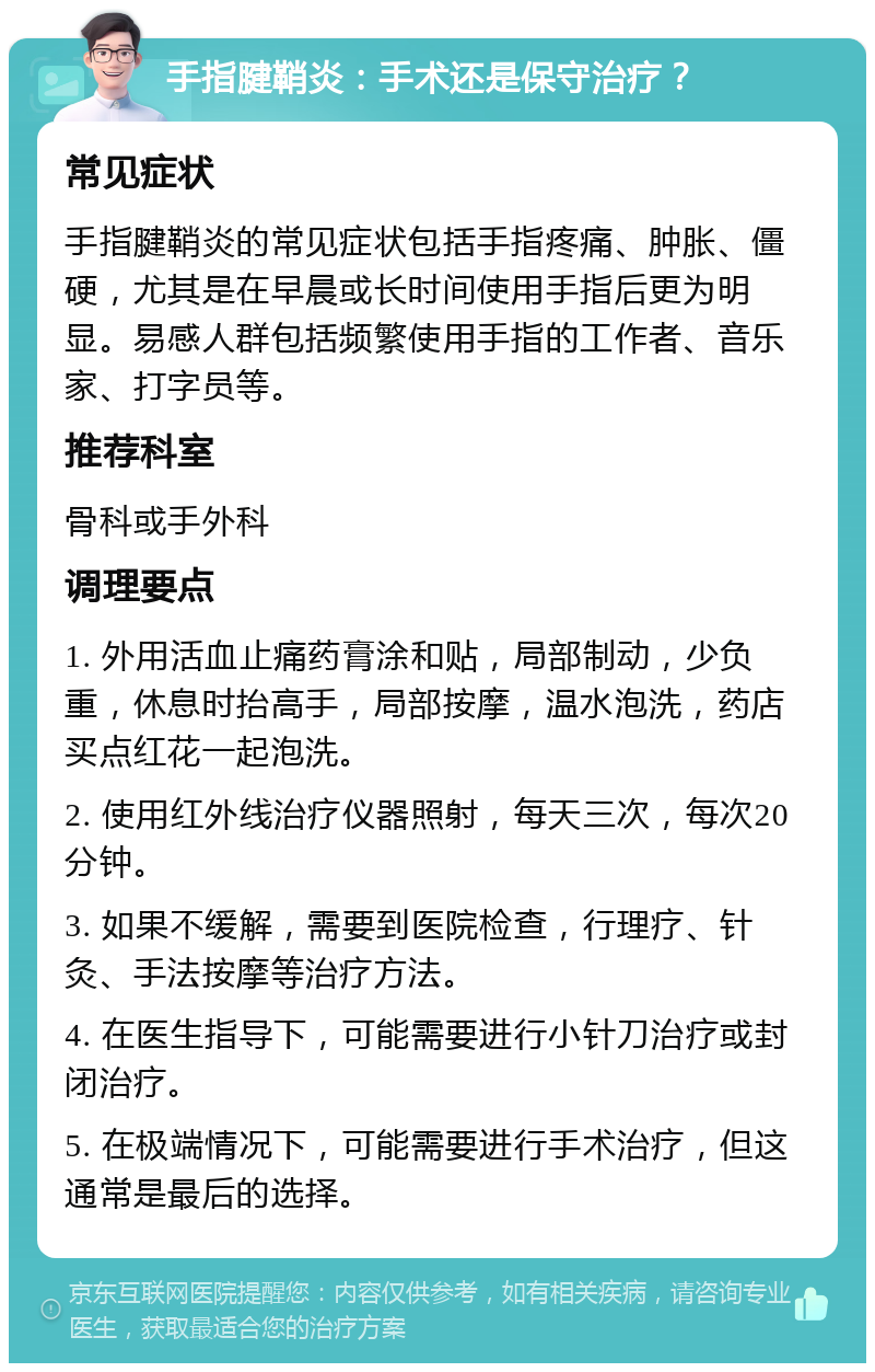 手指腱鞘炎：手术还是保守治疗？ 常见症状 手指腱鞘炎的常见症状包括手指疼痛、肿胀、僵硬，尤其是在早晨或长时间使用手指后更为明显。易感人群包括频繁使用手指的工作者、音乐家、打字员等。 推荐科室 骨科或手外科 调理要点 1. 外用活血止痛药膏涂和贴，局部制动，少负重，休息时抬高手，局部按摩，温水泡洗，药店买点红花一起泡洗。 2. 使用红外线治疗仪器照射，每天三次，每次20分钟。 3. 如果不缓解，需要到医院检查，行理疗、针灸、手法按摩等治疗方法。 4. 在医生指导下，可能需要进行小针刀治疗或封闭治疗。 5. 在极端情况下，可能需要进行手术治疗，但这通常是最后的选择。