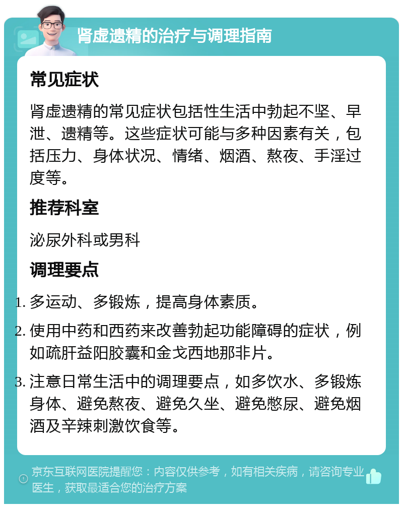 肾虚遗精的治疗与调理指南 常见症状 肾虚遗精的常见症状包括性生活中勃起不坚、早泄、遗精等。这些症状可能与多种因素有关，包括压力、身体状况、情绪、烟酒、熬夜、手淫过度等。 推荐科室 泌尿外科或男科 调理要点 多运动、多锻炼，提高身体素质。 使用中药和西药来改善勃起功能障碍的症状，例如疏肝益阳胶囊和金戈西地那非片。 注意日常生活中的调理要点，如多饮水、多锻炼身体、避免熬夜、避免久坐、避免憋尿、避免烟酒及辛辣刺激饮食等。