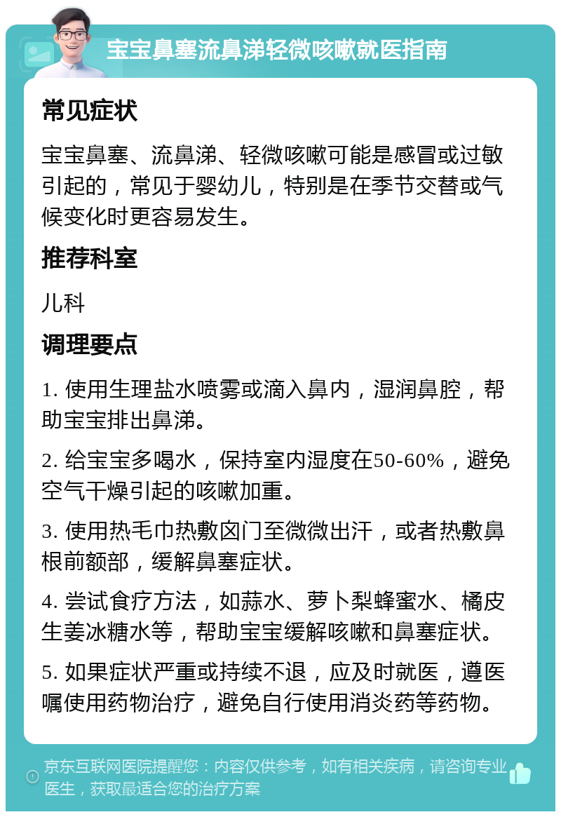 宝宝鼻塞流鼻涕轻微咳嗽就医指南 常见症状 宝宝鼻塞、流鼻涕、轻微咳嗽可能是感冒或过敏引起的，常见于婴幼儿，特别是在季节交替或气候变化时更容易发生。 推荐科室 儿科 调理要点 1. 使用生理盐水喷雾或滴入鼻内，湿润鼻腔，帮助宝宝排出鼻涕。 2. 给宝宝多喝水，保持室内湿度在50-60%，避免空气干燥引起的咳嗽加重。 3. 使用热毛巾热敷囟门至微微出汗，或者热敷鼻根前额部，缓解鼻塞症状。 4. 尝试食疗方法，如蒜水、萝卜梨蜂蜜水、橘皮生姜冰糖水等，帮助宝宝缓解咳嗽和鼻塞症状。 5. 如果症状严重或持续不退，应及时就医，遵医嘱使用药物治疗，避免自行使用消炎药等药物。