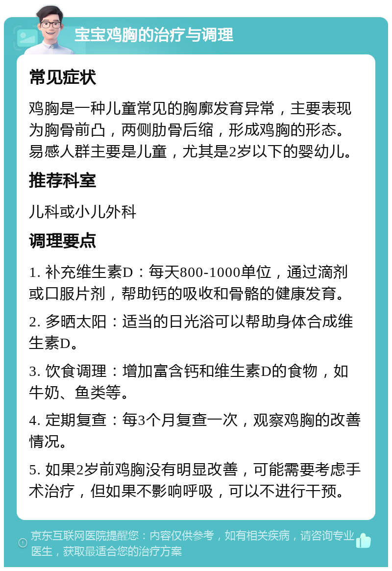 宝宝鸡胸的治疗与调理 常见症状 鸡胸是一种儿童常见的胸廓发育异常，主要表现为胸骨前凸，两侧肋骨后缩，形成鸡胸的形态。易感人群主要是儿童，尤其是2岁以下的婴幼儿。 推荐科室 儿科或小儿外科 调理要点 1. 补充维生素D：每天800-1000单位，通过滴剂或口服片剂，帮助钙的吸收和骨骼的健康发育。 2. 多晒太阳：适当的日光浴可以帮助身体合成维生素D。 3. 饮食调理：增加富含钙和维生素D的食物，如牛奶、鱼类等。 4. 定期复查：每3个月复查一次，观察鸡胸的改善情况。 5. 如果2岁前鸡胸没有明显改善，可能需要考虑手术治疗，但如果不影响呼吸，可以不进行干预。