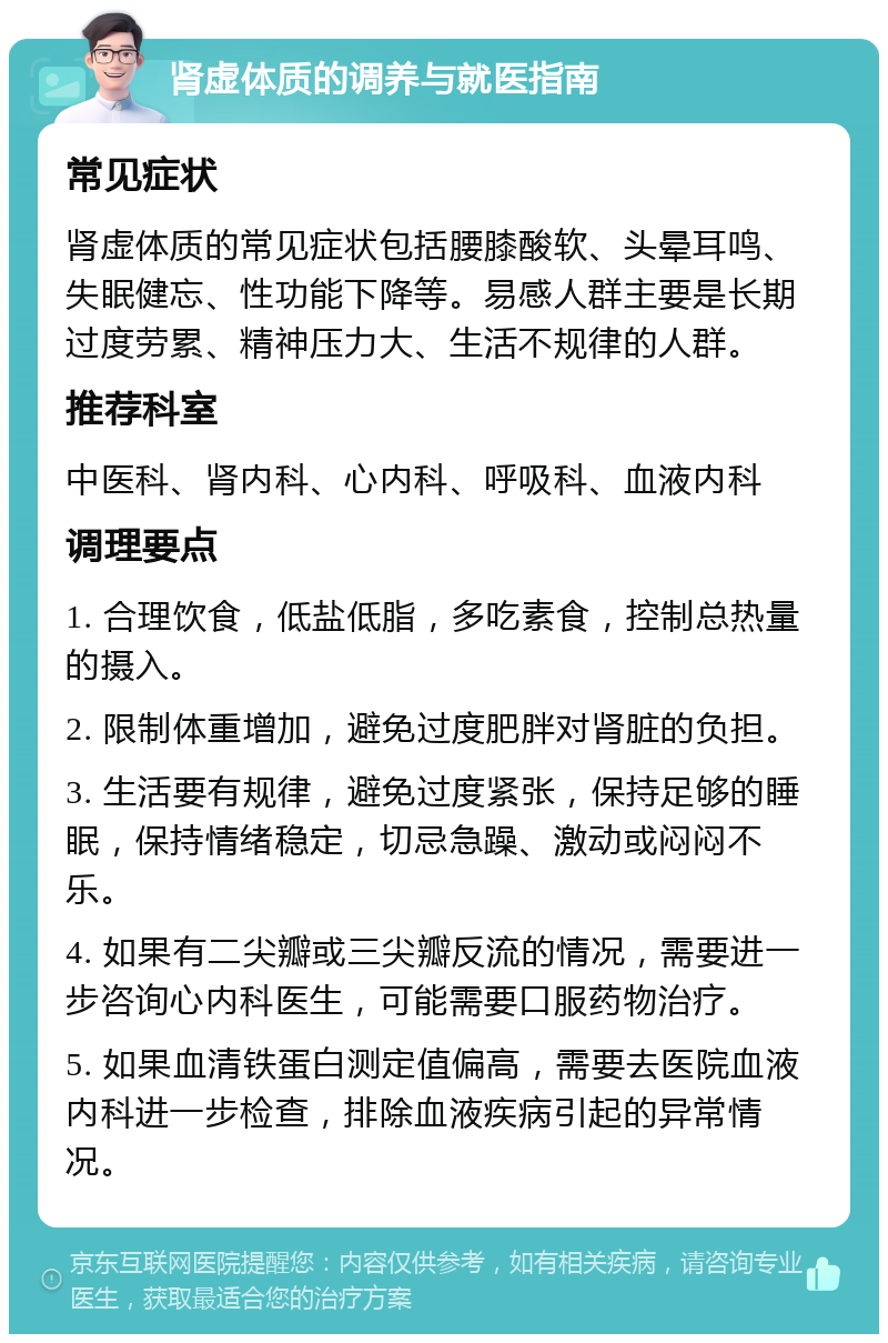 肾虚体质的调养与就医指南 常见症状 肾虚体质的常见症状包括腰膝酸软、头晕耳鸣、失眠健忘、性功能下降等。易感人群主要是长期过度劳累、精神压力大、生活不规律的人群。 推荐科室 中医科、肾内科、心内科、呼吸科、血液内科 调理要点 1. 合理饮食，低盐低脂，多吃素食，控制总热量的摄入。 2. 限制体重增加，避免过度肥胖对肾脏的负担。 3. 生活要有规律，避免过度紧张，保持足够的睡眠，保持情绪稳定，切忌急躁、激动或闷闷不乐。 4. 如果有二尖瓣或三尖瓣反流的情况，需要进一步咨询心内科医生，可能需要口服药物治疗。 5. 如果血清铁蛋白测定值偏高，需要去医院血液内科进一步检查，排除血液疾病引起的异常情况。